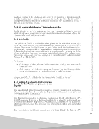 95
Igual que en el perfil del estudiante, para el perfil del docente y el directivo docente
se debe plantear qué se espera en consonancia con las prácticas de formación y
acompañamiento que brinde la institución educativa para cualificar su labor, y
durante su permanencia en ella.
Perfil del personal administrativo y de servicios generales
Similar al anterior, se debe procurar en este caso responder qué tipo de personal
administrativo y de servicios generales requiere la institución educativa, a fin de dar
respuesta a los objetivos institucionales.
Perfil de la familia
“Los padres de familia o acudientes deben garantizar la educación de sus hijos
participando activamente en la institución y asegurando la educación integral de los
mismos. El padre de familia debe ser: corresponsable con la institución educativa,
participativo y comprometido en las actividades programadas para el cumplimiento
de la misión institucional, responsable en el acompañamiento y orientación de las
labores académicas y extracurriculares de los estudiantes, cumplidor de las normas,
ético en sus acciones, un referente positivo en el núcleo familiar y en la comunidad”
Artículo 7, Ley 115 de 1994.
Contenidos:
• Qué se espera de los padres de familia en relación con el proceso educativo de
los estudiantes.
• Qué valores y actitudes se espera que fomenten en sus hijos o asistidos,
comprometiéndose con la institución educativa en la formación.
Aspecto 02: Análisis de la situación institucional
2.- El análisis de la situación institucional que
permita la identificación de problemas y sus
orígenes.
Este aspecto alude al conocimiento del contexto externo e interno de la institución
educativa, e introduce el concepto de diagnóstico institucional como parte del
Proyecto Educativo Institucional.
Este diagnóstico responde a lo establecido en el artículo 2.3.3.1.4.1 del Decreto 1075
de 2015, numeral 2, donde se habla del análisis de la situación institucional que
permita la identificación de problemas y sus orígenes, indicando con ello que es una
información mínima que debe contener toda propuesta de PEI de una comunidad
educativa.
Este requerimiento también se encuentra en el artículo 2.3.2.1.4 del Decreto 1075
 