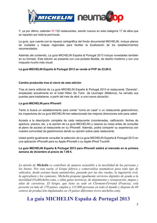 Y, ya por último, ostentan m 132 restaurantes, siendo nuevos en esta categoría 17 de ellos que
se reparten por toda la península.

La guía, que cuenta con la riqueza cartográfica del fondo documental MICHELIN, incluye planos
de ciudades y mapas regionales para facilitar la localización de los establecimientos
recomendados.

Además del contenido, La guía MICHELIN España & Portugal 2013 incluye novedades también
en su formato. Esta edición se presenta con una portada flexible, de diseño moderno y con una
maqueta mucho más visual.

La guía MICHELIN España & Portugal 2013 se vende al PVP de 23,90 €.



Cambio producido tras el cierre de esta edición

Tras el cierre editorial de La guía MICHELIN España & Portugal 2013 el restaurante “Zaranda”,
emplazado actualmente en el hotel Hilton Sa Torre de Llucmajor (Mallorca), ha cerrado sus
puertas para trasladarse, a partir del mes de abril, a una nueva ubicación.

La guía MICHELIN para iPhone®

Tanto si busca un establecimiento para comer "como en casa" o un restaurante gastronómico,
los inspectores de La guía MICHELIN han seleccionado las mejores direcciones solo para usted.

Acceda a la descripción completa de cada restaurante (coordenadas, calificación, fechas de
apertura, precios, etc. y la opinión de La guía MICHELIN) y reserve su mesa antes de consultar
el plano de acceso al restaurante en su iPhone®. Además, podrá compartir su experiencia con
nuestra comunidad de gastrónomos dando su opinión sobre cada restaurante.

Usted podrá igualmente consultar la selección de La guía MICHELIN España & Portugal 2013 en
una aplicación iPhone® para su Apple iPhone® o su Apple iPhod Touch®.

La guía MICHELIN España & Portugal 2013 para iPhone® saldrá al mercado en la primera
semana de diciembre al precio de 7,99 €.



La misión de Michelin es contribuir de manera sostenible a la movilidad de las personas y
los bienes. Por esta razón, el Grupo fabrica y comercializa neumáticos para todo tipo de
vehículos, desde aviones hasta automóviles, pasando por las dos ruedas, la ingeniería civil,
la agricultura y los camiones. Michelin propone igualmente servicios digitales de ayuda a la
movilidad (ViaMichelin.com), y edita guías turísticas, de alojamiento y restauración, mapas y
atlas de carreteras. El Grupo, que tiene su sede en Clermont-Ferrand (Francia), está
presente en más de 170 países, emplea a 115.000 personas en todo el mundo y dispone de 69
centros de producción implantados en 18 países diferentes (www.michelin.com).

      La guía MICHELIN España & Portugal 2013
                                                                                            2
 