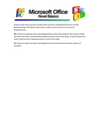 puede resultar lento, por ello se puede utilizar las barras de desplazamiento para realizar
desplazamientos más rápido arrastrando el cuadro que se encuentra en la barra de
desplazamiento.
20. Arrastra el cuadro de la barra de desplazamiento vertical hacia abajo (es decir, pulsa el botón
del ratón sobre éste y manteniéndolo pulsado arrastra el ratón hacia abajo, sin soltar el botón del
ratón). Observa como el desplazamiento es mucho más rápido.
21. Arrastra el cuadro de la barra de desplazamiento horizontal hacia la derecha. Observa el
resultado.
 