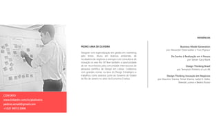 REFERÊNCIAS
Business Model Generation
por Alexander Osterwalder e Yves Pigneur
Do Sonho à Realização em 4 Passos
por Steven Gary Blank
Design Thinking Brasil
por Tennyson Pinheiro e Luis Alt
Design Thinking Inovação em Negócios
por Maurício Vianna, Ysmar Vianna, Isabel K. Adler,
Brenda Lucena e Beatriz Russo
PEDRO LIMA DE OLIVEIRA
Designer com especialização em gestão em marketing
pelo Ibmec. Atuou em diversos ambientes, de
incubadora de negócios a startups e em consultoria de
inovação no eixo Rio-SP. Teve também a oportunidade
de ser reconhecido pela comunidade internacional de
pesquisa científica de Design em Lisboa. Colaborou
com grandes nomes na área do Design Estratégico e
trabalhou como assessor, junto ao Governo do Estado
do Rio de Janeiro no setor da Economia Criativa.
CONTATO
www.linkedin.com/in/ploliveira
pedroo.email@gmail.com
+5521 98172.5906
 
