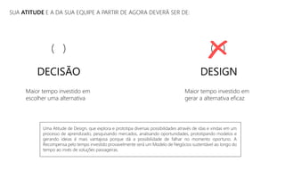 SUA ATITUDE E A DA SUA EQUIPE A PARTIR DE AGORA DEVERÁ SER DE:
Maior tempo investido em
escolher uma alternativa
Maior tempo investido em
gerar a alternativa eficaz
DESIGN
( )
DECISÃO
( )
Uma Atitude de Design, que explora e prototipa diversas possibilidades através de idas e vindas em um
processo de aprendizado, pesquisando mercados, analisando oportunidades, prototipando modelos e
gerando ideias é mais vantajosa porque dá a possibilidade de falhar no momento oportuno. A
Recompensa pelo tempo investido provavelmente será um Modelo de Negócios sustentável ao longo do
tempo ao invés de soluções passageiras.
 