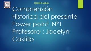 Comprensión
Histórica del presente
Power point Nº1
Profesora : Jocelyn
Castillo
TERCERO MEDIO:
 