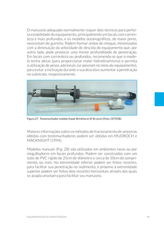 99equipamentos de amostragem
O manuseio adequado normalmente requer dois técnicos para perfei-
ta estabilidade do equipamento, principalmente em locais com corren-
teza e mais profundos, e os modelos oceanográficos, de maior porte,
necessitam de guincho. Podem formar ondas de choque, minimizadas
com a diminuição da velocidade de descida do equipamento que, por
outro lado, pode provocar uma menor profundidade de penetração.
Em locais com correnteza ou profundos, recomenda-se que o mode-
lo tenha aletas (para proporcionar maior hidrodinamismo) e permita
a utilização de pesos adicionais (se possível no meio do equipamento),
para evitar a inclinação durante a sua descida e aumentar a penetração
no substrato, respectivamente.
Maiores informações sobre os métodos de fracionamento de amostras
obtidas com testemunhadores podem ser obtidas em MUDROCH e
MACKNIGHT (1994).
Modelos manuais (Fig. 28) são utilizados em ambientes rasos ou por
megulhadores em locais profundos. Podem ser construídos com um
tubo de PVC rígido de 25cm de diâmetro e cerca de 50cm de compri-
mento, ou mais. Na extremidade inferior podem ser feitos recortes,
para facilitar sua penetração no sedimento, e próximo à extremidade
superior podem ser feitos dois recortes horizontais através dos quais
se acopla uma barra para facilitar seu manuseio.
Figura 27. Testemunhador modelo Kajak-Brinkhurst (K-B corer) (Foto: CETESB).
 