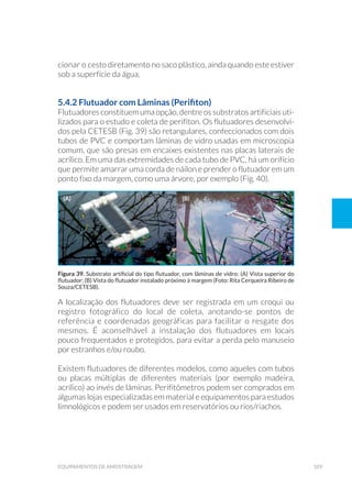 109equipamentos de amostragem
cionar o cesto diretamento no saco plástico, ainda quando este estiver
sob a superfície da água.
5.4.2 Flutuador com Lâminas (Perifiton)
Flutuadores constituem uma opção, dentre os substratos artificiais uti-
lizados para o estudo e coleta de perifíton. Os flutuadores desenvolvi-
dos pela CETESB (Fig. 39) são retangulares, confeccionados com dois
tubos de PVC e comportam lâminas de vidro usadas em microscopia
comum, que são presas em encaixes existentes nas placas laterais de
acrílico. Em uma das extremidades de cada tubo de PVC, há um orifício
que permite amarrar uma corda de náilon e prender o flutuador em um
ponto fixo da margem, como uma árvore, por exemplo (Fig. 40).
A localização dos flutuadores deve ser registrada em um croqui ou
registro fotográfico do local de coleta, anotando-se pontos de
referência e coordenadas geográficas para facilitar o resgate dos
mesmos. É aconselhável a instalação dos flutuadores em locais
pouco frequentados e protegidos, para evitar a perda pelo manuseio
por estranhos e/ou roubo.
Existem flutuadores de diferentes modelos, como aqueles com tubos
ou placas múltiplas de diferentes materiais (por exemplo madeira,
acrílico) ao invés de lâminas. Perifitômetros podem ser comprados em
algumas lojas especializadas em material e equipamentos para estudos
limnológicos e podem ser usados em reservatórios ou rios/riachos.
Figura 39. Substrato artificial do tipo flutuador, com lâminas de vidro: (A) Vista superior do
flutuador; (B) Vista do flutuador instalado próximo à margem (Foto: Rita Cerqueira Ribeiro de
Souza/CETESB).
(a) (b)
 