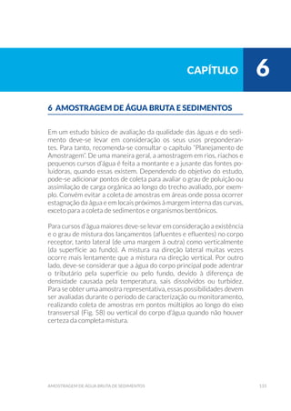 133amostragem de água bruta de sedimentos
6 AMOSTRAGEM DE ÁGUA BRUTA E SEDIMENTOS
Em um estudo básico de avaliação da qualidade das águas e do sedi-
mento deve-se levar em consideração os seus usos preponderan-
tes. Para tanto, recomenda-se consultar o capítulo “Planejamento de
Amostragem”. De uma maneira geral, a amostragem em rios, riachos e
pequenos cursos d’água é feita a montante e a jusante das fontes po-
luidoras, quando essas existem. Dependendo do objetivo do estudo,
pode-se adicionar pontos de coleta para avaliar o grau de poluição ou
assimilação de carga orgânica ao longo do trecho avaliado, por exem-
plo. Convém evitar a coleta de amostras em áreas onde possa ocorrer
estagnação da água e em locais próximos à margem interna das curvas,
exceto para a coleta de sedimentos e organismos bentônicos.
Para cursos d’água maiores deve-se levar em consideração a existência
e o grau de mistura dos lançamentos (afluentes e efluentes) no corpo
receptor, tanto lateral (de uma margem à outra) como verticalmente
(da superfície ao fundo). A mistura na direção lateral muitas vezes
ocorre mais lentamente que a mistura na direção vertical. Por outro
lado, deve-se considerar que a água do corpo principal pode adentrar
o tributário pela superfície ou pelo fundo, devido à diferença de
densidade causada pela temperatura, sais dissolvidos ou turbidez.
Para se obter uma amostra representativa, essas possibilidades devem
ser avaliadas durante o período de caracterização ou monitoramento,
realizando coleta de amostras em pontos múltiplos ao longo do eixo
transversal (Fig. 58) ou vertical do corpo d’água quando não houver
certeza da completa mistura.
capítulo 6
 