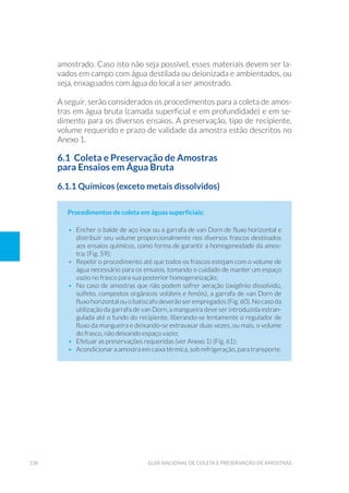 136 Guia Nacional De Coleta E Preservação De Amostras
amostrado. Caso isto não seja possível, esses materiais devem ser la-
vados em campo com água destilada ou deionizada e ambientados, ou
seja, enxaguados com água do local a ser amostrado.
A seguir, serão considerados os procedimentos para a coleta de amos-
tras em água bruta (camada superficial e em profundidade) e em se-
dimento para os diversos ensaios. A preservação, tipo de recipiente,
volume requerido e prazo de validade da amostra estão descritos no
Anexo 1.
6.1 Coleta e Preservação de Amostras
para Ensaios em Água Bruta
6.1.1 Químicos (exceto metais dissolvidos)
Procedimentos de coleta em águas superficiais:
•	 Encher o balde de aço inox ou a garrafa de van Dorn de fluxo horizontal e
distribuir seu volume proporcionalmente nos diversos frascos destinados
aos ensaios químicos, como forma de garantir a homogeneidade da amos-
tra; (Fig. 59);
•	 Repetir o procedimento até que todos os frascos estejam com o volume de
água necessário para os ensaios, tomando o cuidado de manter um espaço
vazio no frasco para sua posterior homogeneização;
•	 No caso de amostras que não podem sofrer aeração (oxigênio dissolvido,
sulfeto, compostos orgânicos voláteis e fenóis), a garrafa de van Dorn de
fluxo horizontal ou o batiscafo deverão ser empregados (Fig. 60). No caso da
utilização da garrafa de van Dorn, a mangueira deve ser introduzida estran-
gulada até o fundo do recipiente, liberando-se lentamente o regulador de
fluxo da mangueira e deixando-se extravasar duas vezes, ou mais, o volume
do frasco, não deixando espaço vazio;
•	 Efetuar as preservações requeridas (ver Anexo 1) (Fig. 61);
•	 Acondicionar a amostra em caixa térmica, sob refrigeração, para transporte.
 
