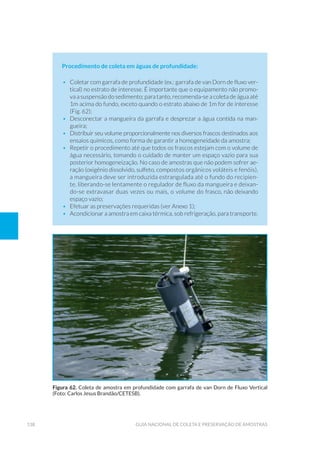 138 Guia Nacional De Coleta E Preservação De Amostras
Procedimento de coleta em águas de profundidade:
•	 Coletar com garrafa de profundidade (ex.: garrafa de van Dorn de fluxo ver-
tical) no estrato de interesse. É importante que o equipamento não promo-
va a suspensão do sedimento; para tanto, recomenda-se a coleta de água até
1m acima do fundo, exceto quando o estrato abaixo de 1m for de interesse
(Fig. 62);
•	 Desconectar a mangueira da garrafa e desprezar a água contida na man-
gueira;
•	 Distribuir seu volume proporcionalmente nos diversos frascos destinados aos
ensaios químicos, como forma de garantir a homogeneidade da amostra;
•	 Repetir o procedimento até que todos os frascos estejam com o volume de
água necessário, tomando o cuidado de manter um espaço vazio para sua
posterior homogeneização. No caso de amostras que não podem sofrer ae-
ração (oxigênio dissolvido, sulfeto, compostos orgânicos voláteis e fenóis),
a mangueira deve ser introduzida estrangulada até o fundo do recipien-
te, liberando-se lentamente o regulador de fluxo da mangueira e deixan-
do-se extravasar duas vezes ou mais, o volume do frasco, não deixando
espaço vazio;
•	 Efetuar as preservações requeridas (ver Anexo 1);
•	 Acondicionar a amostra em caixa térmica, sob refrigeração, para transporte.
Figura 62. Coleta de amostra em profundidade com garrafa de van Dorn de Fluxo Vertical
(Foto: Carlos Jesus Brandão/CETESB).
 
