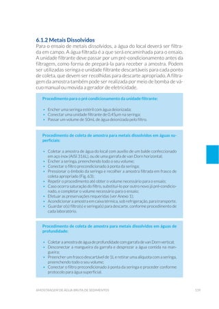 139amostragem de água bruta de sedimentos
6.1.2 Metais Dissolvidos
Para o ensaio de metais dissolvidos, a água do local deverá ser filtra-
da em campo. A água filtrada é a que será encaminhada para o ensaio.
A unidade filtrante deve passar por um pré-condicionamento antes da
filtragem, como forma de prepará-la para receber a amostra. Podem
ser utilizadas seringa e unidade filtrante descartáveis para cada ponto
de coleta, que devem ser recolhidas para descarte apropriado. A filtra-
gem da amostra também pode ser realizada por meio de bomba de vá-
cuo manual ou movida a gerador de eletricidade.
Procedimento para o pré condicionamento da unidade filtrante:
•	 Encher uma seringa estéril com água deionizada;
•	 Conectar uma unidade filtrante de 0,45μm na seringa;
•	 Passar um volume de 50mL de água deionizada pelo filtro.
Procedimento de coleta de amostra para metais dissolvidos em águas su-
perficiais:
•	 Coletar a amostra de água do local com auxílio de um balde confeccionado
em aço inox (AISI 316L), ou de uma garrafa de van Dorn horizontal;
•	 Encher a seringa, preenchendo todo o seu volume;
•	 Conectar o filtro precondicionado à ponta da seringa;
•	 Pressionar o êmbolo da seringa e recolher a amostra filtrada em frasco de
coleta apropriado (Fig. 63);
•	 Repetir o procedimento até obter o volume necessário para o ensaio;
•	 Caso ocorra saturação do filtro, substituí-lo por outro novo já pré-condicio-
nado, e completar o volume necessário para o ensaio;
•	 Efetuar as preservações requeridas (ver Anexo 1);
•	 Acondicionar a amostra em caixa térmica, sob refrigeração, para transporte.
•	 Guardar o(s) filtro(s) e seringa(s) para descarte, conforme procedimento de
cada laboratório.
Procedimento de coleta de amostra para metais dissolvidos em águas de
profundidade:
•	 Coletar a amostra de água de profundidade com garrafa de van Dorn vertical;
•	 Desconectar a mangueira da garrafa e desprezar a água contida na man-
gueira;
•	 Preencher um frasco descartável de 1L e retirar uma alíquota com a seringa,
preenchendo todo o seu volume;
•	 Conectar o filtro precondicionado à ponta da seringa e proceder conforme
protocolo para água superficial.
 