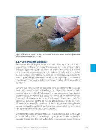 149amostragem de água bruta de sedimentos
6.1.7 Comunidades Biológicas
As comunidades biológicas fornecem a melhor base para a avaliação da
integridade ecológica dos ecossistemas aquáticos. Uma vez que o dado
biológico é gerado a partir da coleta de organismos vivos, que podem
escapar à captura ou apresentar comportamento migratório ou distri-
buição espacial heterogênea no local de investigação, o programa de
amostragem biológica deve ser cuidadosamente planejado para que os
resultados tenham aplicabilidade e reflitam com fidelidade a qualidade
do hábitat.
Sempre que for possível, as estações para monitoramento biológico
(biomonitoramento), ou caracterização ecológica, devem ser as mes-
mas que aquelas estabelecidas para o levantamento químico, físico e
bacteriológico, de forma que todas as coletas sejam concomitantes.
Para efeito de comparação, os pontos de coleta devem ter condições
ecológicas similares dentro do mesmo projeto ou programa de moni-
toramento; por exemplo, devem estar localizados na mesma região em
lagos e reservatórios (litorânea, limnética e profunda), ou serem em
rios de ordens similares (1ª, 2ª, 3ª, 4ª ordens).
É importante que sejam levantados, ao mesmo tempo, dados relativos
ao meio físico como, por exemplo, granulometria do sedimento,
transparência e cor da água, velocidade e vazão da corrente, largura
Figura 67. Coleta de amostra de água recreacional (mar) para análise microbiológica (Fonte:
Foto Carlos Jesus Brandão/CETESB).
 