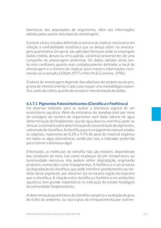 151amostragem de água bruta de sedimentos
biomassas das populações de organismos, além das informações
obtidas pelos outros dois tipos de amostragem.
Existem vários estudos definindo o número de réplicas necessário em
relação à confiabilidade estatística que se deseja obter na amostra-
gem quantitativa. Em geral, são aplicadas fórmulas onde se empregam
dados (média, desvio ou erro padrão, variância) provenientes de uma
campanha de amostragem preliminar. Os dados obtidos serão tan-
to mais confiáveis quanto mais cuidadosamente definidos o local de
amostragem e o número de réplicas (para maiores informações reco-
menda-se a consulta à Elliott,1977 e Merritt & Cummins, 1996).
O plano de amostragem depende dos objetivos do projeto ou do pro-
grama de monitoramento. Cada caso requer uma metodologia especí-
fica, tanto de coleta, quanto de ensaios e interpretação de dados.
6.1.7.1 Pigmentos Fotossintetizantes (Clorofila a e Feofitina a)
Há diversos métodos para se avaliar a biomassa vegetal de um
ecossistema aquático. Além da estimativa do standing-stock por meio
da contagem do número de organismos num dado volume de água
(determinação do fitoplâncton, seja de água doce ou marinha), pode-se
efetuar a estimativa pela determinação da concentração de pigmentos,
sobretudodeclorofilaa.Aclorofilaaqueéumpigmentocomumatodos
os vegetais, representa de 0,1% a 9,7% do peso do material orgânico
em todas as algas planctônicas, sendo por isso, o indicador preferido
para estimar a biomassa algal.
Entretanto, as moléculas de clorofila não são estáveis; dependendo
das condições do meio, tais como mudanças do pH, temperatura, ou
luminosidade excessiva, elas podem sofrer degradação, originando
produtos conhecidos como feopigmentos. A feofitina a é um produto
da degradação da clorofila a, que pode interferir grandemente nas me-
didas deste pigmento, por absorver luz na mesma região do espectro
que a clorofila a. A relação entre clorofila a e feofitina a em ambientes
aquáticos tem grande importância na indicação do estado fisiológico
da comunidade fitoplanctônica.
A determinação quantitativa da clorofila a propicia a avaliação do grau
de trofia do ambiente, ou seja o grau de enriquecimento por nutrien-
 