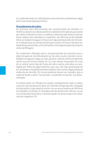 152 Guia Nacional De Coleta E Preservação De Amostras
tes, podendo ainda ser utilizada para uma estimativa da biomassa algal,
bem como da produção primária.
Procedimentos de coleta
As amostras para determinação das concentrações de clorofila a e
feofitinaadevemserobtidaspreferencialmenteemreplicata,porponto
de coleta. A distância entre as réplicas é determinada aleatoriamente.
Estas réplicas são coletadas na superfície, até 30cm de profundidade.
Deve-se sempre enxaguar o frasco com água do local antes de introdu-
zir a alíquota que servirá de amostra para exame. O frasco não deve ser
totalmente preenchido, a fim de facilitar a homogeneização da amostra
antes da filtragem.
Os recipientes utilizados para o armazenamento de amostras para a
determinação de clorofila devem ser de vidro neutro, devido à sensi-
bilidade de algumas algas ao meio alcalino. Utilizar preferencialmente
vidros escuros (frasco âmbar de 1L) com tampa rosqueada. No caso
de se utilizar outro tipo de frasco de vidro neutro, este deve ser pro-
tegido por folha de papel alumínio, para que não haja penetração de
luz, evitando o metabolismo fotossintético, bem como a degradação da
molécula de clorofila. Os frascos plásticos devem ser evitados, pois o
material tende a aderir nas paredes, resultando em perdas nas deter-
minações.
A amostra deve ser filtrada em campo, imediatamente após a coleta;
caso isto não seja possível, deve ser mantida refrigerada até a chegada
ao laboratório, o que deverá ocorrer em um prazo máximo de 48 horas
(ver detalhes no Anexo 1). Quando o pH da amostra for inferior a 6, ou
se considerado necessário, a amostra pode ser preservada com carbo-
nato de magnésio 1%.
 