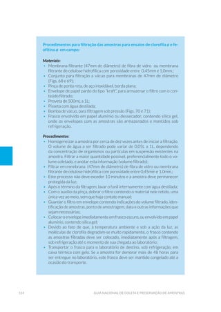 154 Guia Nacional De Coleta E Preservação De Amostras
Procedimentos para filtração das amostras para ensaios de clorofila a e fe-
ofitina a em campo:
Materiais:
•	 Membrana filtrante (47mm de diâmetro) de fibra de vidro ou membrana
filtrante de celulose hidrofílica com porosidade entre 0,45mm e 1,0mm.;
•	 Conjunto para filtração a vácuo para membranas de 47mm de diâmetro
(Figs. 68 e 69);
•	 Pinça de ponta reta, de aço inoxidável, borda plana;
•	 Envelope de papel pardo do tipo “kraft”, para armazenar o filtro com o con-
teúdo filtrado;
•	 Proveta de 500mL a 1L;
•	 Pisseta com água destilada;
•	 Bomba de vácuo, para filtragem sob pressão (Figs. 70 e 71);
•	 Frasco envolvido em papel alumínio ou dessecador, contendo sílica gel,
onde os envelopes com as amostras são armazenados e mantidos sob
refrigeração.
Procedimentos:
•	 Homogeneizar a amostra por cerca de dez vezes antes de iniciar a filtração.
O volume de água a ser filtrado pode variar de 0,05L a 1L, dependendo
da concentração de organismos ou partículas em suspensão existentes na
amostra. Filtrar a maior quantidade possível, preferencialmente todo o vo-
lume coletado, e anotar esta informação (volume filtrado);
•	 Filtrar em membrana (47mm de diâmetro) de fibra de vidro ou membrana
filtrante de celulose hidrofílica com porosidade entre 0,45mm e 1,0mm.;
•	 Este processo não deve exceder 10 minutos e a amostra deve permanecer
protegida da luz;
•	 Após o término da filtragem, lavar o funil internamente com água destilada;
•	 Com o auxílio da pinça, dobrar o filtro contendo o material nele retido, uma
única vez ao meio, sem que haja contato manual;
•	 Guardar o filtro em envelope contendo indicações do volume filtrado, iden-
tificação de amostras, ponto de amostragem, data e outras informações que
sejam necessárias;
•	 Colocar o envelope imediatamente em frasco escuro, ou envolvido em papel
alumínio, contendo sílica gel;
•	 Devido ao fato de que, à temperatura ambiente e sob a ação da luz, as
moléculas de clorofila degradam-se muito rapidamente, o frasco contendo
as amostras filtradas deve ser colocado, imediatamente após a filtragem,
sob refrigeração até o momento de sua chegada ao laboratório;
•	 Transportar o frasco para o laboratório de destino, sob refrigeração, em
caixa térmica com gelo. Se a amostra for demorar mais de 48 horas para
ser entregue no laboratório, este frasco deve ser mantido congelado até a
ocasião do transporte.
 