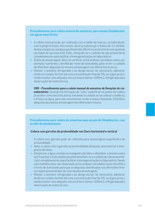 159amostragem de água bruta de sedimentos
Procedimentos para coleta manual de amostras, para ensaio fitoplâncton,
em águas superficiais:
•	 A coleta manual pode ser realizada com o balde de inox ou, na falta deste,
com o próprio frasco. Para tanto, deve-se submergir o frasco de 1 L (âmbar,
debocalarga)nacamadasuperficial(até30cm)oupreenchê-locomajudade
um balde de aço inox AISI 316L, tomando-se o cuidado de não preenchê-lo
completamente para facilitar a homogeneização em laboratório;
•	 Antes da amostragem, deve-se verificar se há análises correlatas como, por
exemplo, nutrientes, clorofila a e teste de toxicidade, para se ter o cuidado
de distribuir alíquotas da mesma amostragem nos diferentes frascos;
•	 Manter a amostra refrigerada e ao abrigo da luz. Se necessário, adicionar
ainda em campo, formol até uma concentração final de 5%, ou lugol, procu-
rando manter uma alíquota, em um frasco menor (100mL), refrigerada para
observação do material vivo.
OBS - Procedimentos para a coleta manual de amostras de florações de cia-
nobactérias: Quando há formação de “nata” superficial no ponto de coleta,
proceder como descrito acima, tomando o cuidado ao se colocar o balde ou
o frasco na água, para não movimentar muito a massa flutuante. Distribuir
alíquotas da mesma amostragem nos diferentes frascos.
Procedimentos para coleta de amostras para ensaio de fitoplâncton, com
auxílio de equipamento:
Coleta com garrafas de profundidade van Dorn horizontal e vertical
A coleta com garrafa pode ser utilizada para amostragem superficial e de
profundidade.
•	 Após a coleta com a garrafa na profundidade desejada, desconectar a man-
gueira de látex;
•	 Desprezar a água contida na mangueira de látex e distribuir a amostra para
o(s) frasco(s) o mais rápido possível tomando-se o cuidado de não preenchê-
-lo(s) completamente, para facilitar a homogeneização nolaboratório. Neste
caso também deve ser observado se há análises correlatas como clorofila a
e teste de toxicidade para que as alíquotas distribuídas nos diferentes fras-
cos sejam provenientes de uma mesma amostragem;
•	 Manter a amostra refrigerada e ao abrigo da luz. Se necessário, adicionar
ainda em campo, formol até uma concentração final de 5%, ou lugol, procu-
rando manter uma alíquota, em um frasco menor (100mL), refrigerada para
observação do material vivo.
 