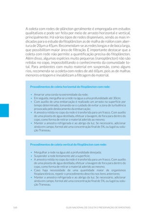 160 Guia Nacional De Coleta E Preservação De Amostras
A coleta com redes de plâncton geralmente é empregada em estudos
qualitativos e pode ser feita por meio de arrasto horizontal e vertical,
principalmente. Há vários tipos de redes disponíveis, sendo as mais in-
dicadas para o estudo do fitoplâncton as de malha de náilon com aber-
tura de 20µm a 45µm. Recomendam-se as redes longas e de boca larga,
que possibilitam maior área de filtração. É importante destacar que a
coleta com rede não permite a quantificação precisa do fitoplâncton.
Além disso, algumas espécies muito pequenas (nanoplâncton) não são
retidas no copo, impossibilitando o conhecimento da comunidade to-
tal. Para ambientes com muito material em suspensão, como alguns
rios, recomenda-se a coleta com redes de até 60µm, pois as de malhas
menores entopem e inviabilizam a filtragem do material.
Procedimentos de coleta horizontal do fitoplâncton com rede:
•	 Amarrar uma corda na extremidade da rede;
•	 Em seguida, mergulha-se a rede na água a uma profundidade até 30cm;
•	 Com auxílio de uma embarcação é realizado um arrasto na superfície por
tempo determinado, tomando-se o cuidado de evitar a zona de turbulência
provocada pelo deslocamento da embarcação;
•	 A amostra retida no copo da rede é transferida para um frasco. Com auxílio
de uma pisseta de água destilada, efetuar a lavagem, de fora para dentro do
copo, como forma de retirar o material aderido ao mesmo;
•	 Manter a amostra refrigerada e ao abrigo da luz. Se necessário, adicionar
ainda em campo, formol até uma concentração final de 5%, ou lugol ou solu-
ção Transeau.
Procedimentos de coleta vertical do fitoplâncton com rede:
•	 Mergulhar a rede na água até a profundidade desejada;
•	 Suspender a rede lentamente até a superfície;
•	 A amostra retida no copo da rede é transferida para um frasco. Com auxílio
de uma pisseta de água destilada, efetuar a lavagem de fora para dentro do
copo, como forma de retirar o material aderido ao mesmo;
•	Caso haja necessidade de uma quantidade maior de organismos
fitoplanctônicos, repetir o procedimento descrito nos itens anteriores;
•	 Manter a amostra refrigerada e ao abrigo da luz. Se necessário, adicionar
ainda em campo, formol até uma concentração final de 5%, ou lugol ou solu-
ção Transeau.
 