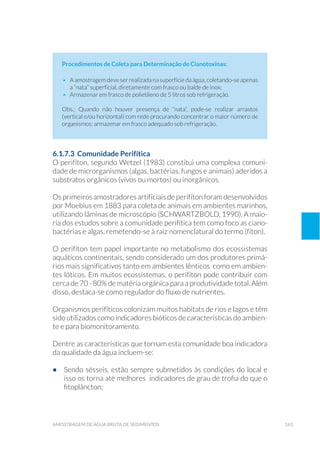 161amostragem de água bruta de sedimentos
Procedimentos de Coleta para Determinação de Cianotoxinas:
•	 Aamostragemdeveserrealizadanasuperfíciedaágua,coletando-seapenas
a “nata” superficial, diretamente com frasco ou balde de inox;
•	 Armazenar em frasco de polietileno de 5 litros sob refrigeração.
Obs.: Quando não houver presença de “nata”, pode-se realizar arrastos
(vertical e/ou horizontal) com rede procurando concentrar o maior número de
organismos; armazenar em frasco adequado sob refrigeração.
6.1.7.3 Comunidade Perifítica
O perifíton, segundo Wetzel (1983) constitui uma complexa comuni-
dade de microrganismos (algas, bactérias, fungos e animais) aderidos a
substratos orgânicos (vivos ou mortos) ou inorgânicos.
Os primeiros amostradores artificiais deperifíton foram desenvolvidos
por Moebius em 1883 para coleta de animais em ambientes marinhos,
utilizando lâminas de microscópio (SCHWARTZBOLD, 1990). A maio-
ria dos estudos sobre a comunidade perifítica tem como foco as ciano-
bactérias e algas, remetendo-se à raiz nomenclatural do termo (fíton).
O perifíton tem papel importante no metabolismo dos ecossistemas
aquáticos continentais, sendo considerado um dos produtores primá-
rios mais significativos tanto em ambientes lênticos como em ambien-
tes lóticos. Em muitos ecossistemas, o perifiton pode contribuir com
cerca de 70 - 80% de matéria orgânica para a produtividade total. Além
disso, destaca-se como regulador do fluxo de nutrientes.
Organismos perifíticos colonizam muitos habitats de rios e lagos e têm
sido utilizados como indicadores bióticos de características do ambien-
te e para biomonitoramento.
Dentre as características que tornam esta comunidade boa indicadora
da qualidade da água incluem-se:
•	 Sendo sésseis, estão sempre submetidos às condições do local e
isso os torna até melhores indicadores de grau de trofia do que o
fitoplâncton;
 