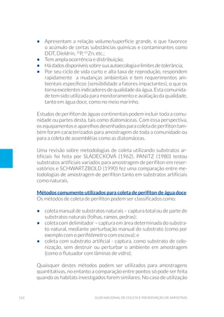 162 Guia Nacional De Coleta E Preservação De Amostras
•	 Apresentam a relação volume/superfície grande, o que favorece
o acúmulo de certas substâncias químicas e contaminantes como
DDT, Dieldrin, 32
P, 65
Zn, etc.;
•	 Tem ampla ocorrência e distribuição;
•	 Há dados disponíveis sobre sua autoecologia e limites de tolerância;
•	 Por seu ciclo de vida curto e alta taxa de reprodução, respondem
rapidamente a mudanças ambientais e tem requerimentos am-
bientais específicos (sensibilidade a fatores impactantes), o que os
torna excelentes indicadores de qualidade da água. Esta comunida-
de tem sido utilizada para monitoramento e avaliação da qualidade,
tanto em água doce, como no meio marinho.
Estudos de perifíton de águas continentais podem incluir toda a comu-
nidade ou partes desta, tais como diatomáceas. Com essa perspectiva,
os equipamentos e aparelhos desenhados para coleta de perifíton tam-
bém foram caracterizados para amostragem de toda a comunidade ou
para a coleta de assembléias como as diatomáceas.
Uma revisão sobre metodologias de coleta utilizando substratos ar-
tificiais foi feita por SLÁDECKOVÁ (1962). PANITZ (1980) testou
substratos artificiais variados para amostragem de perifíton em reser-
vatórios e SCHWARTZBOLD (1990) fez uma comparação entre me-
todologias de amostragem de perifíton tanto em substratos artificiais
como naturais.
Métodos comumente utilizados para coleta de perifíton de água doce
Os métodos de coleta de perifíton podem ser classificados como:
•	 coleta manual de substratos naturais – captura total ou de parte de
substratos naturais (folhas, ramos, pedras);
•	 coleta com delimitador – captura em área determinada do substra-
to natural, mediante perturbação manual do substrato (como por
exemplo com o perifitômetro com escova); e
•	 coleta com substrato artificial - captura, como substrato de colo-
nização, sem destruir ou perturbar o ambiente em amostragem
(como o flutuador com lâminas de vidro).
Quaisquer destes métodos podem ser utilizados para amostragens
quantitativas, no entanto a comparação entre pontos só pode ser feita
quando os habitats investigados forem similares. No caso de utilização
 