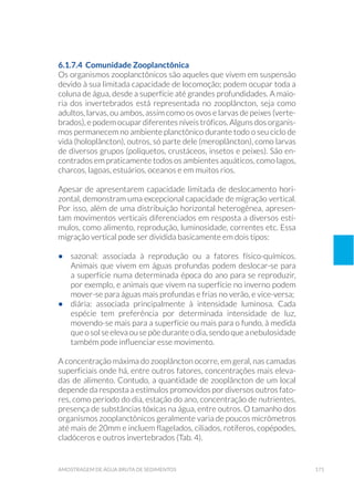 171amostragem de água bruta de sedimentos
6.1.7.4 Comunidade Zooplanctônica
Os organismos zooplanctônicos são aqueles que vivem em suspensão
devido à sua limitada capacidade de locomoção; podem ocupar toda a
coluna de água, desde a superfície até grandes profundidades. A maio-
ria dos invertebrados está representada no zooplâncton, seja como
adultos, larvas, ou ambos, assim como os ovos e larvas de peixes (verte-
brados), e podem ocupar diferentes níveis tróficos. Alguns dos organis-
mos permanecem no ambiente planctônico durante todo o seu ciclo de
vida (holoplâncton), outros, só parte dele (meroplâncton), como larvas
de diversos grupos (poliquetos, crustáceos, insetos e peixes). São en-
contrados em praticamente todos os ambientes aquáticos, como lagos,
charcos, lagoas, estuários, oceanos e em muitos rios.
Apesar de apresentarem capacidade limitada de deslocamento hori-
zontal, demonstram uma excepcional capacidade de migração vertical.
Por isso, além de uma distribuição horizontal heterogênea, apresen-
tam movimentos verticais diferenciados em resposta a diversos estí-
mulos, como alimento, reprodução, luminosidade, correntes etc. Essa
migração vertical pode ser dividida basicamente em dois tipos:
•	 sazonal: associada à reprodução ou a fatores físico-químicos.
Animais que vivem em águas profundas podem deslocar-se para
a superfície numa determinada época do ano para se reproduzir,
por exemplo, e animais que vivem na superfície no inverno podem
mover-se para águas mais profundas e frias no verão, e vice-versa;
•	 diária: associada principalmente à intensidade luminosa. Cada
espécie tem preferência por determinada intensidade de luz,
movendo-se mais para a superfície ou mais para o fundo, à medida
queosolseelevaousepõeduranteodia,sendoqueanebulosidade
também pode influenciar esse movimento.
A concentração máxima do zooplâncton ocorre, em geral, nas camadas
superficiais onde há, entre outros fatores, concentrações mais eleva-
das de alimento. Contudo, a quantidade de zooplâncton de um local
depende da resposta a estímulos promovidos por diversos outros fato-
res, como período do dia, estação do ano, concentração de nutrientes,
presença de substâncias tóxicas na água, entre outros. O tamanho dos
organismos zooplanctônicos geralmente varia de poucos micrômetros
até mais de 20mm e incluem flagelados, ciliados, rotíferos, copépodes,
cladóceros e outros invertebrados (Tab. 4).
 