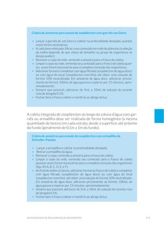 175amostragem de água bruta de sedimentos
Coleta de amostras para ensaio de zooplâncton com garrafa van Dorn:
•	 Lançar a garrafa de van Dorn e coletar na profundidade desejada, quantas
vezes forem necessárias;
•	 A cada lance efetuado, filtrar o seu conteúdo em rede de plâncton (a seleção
da malha depende de que classe de tamanho ou grupo de organismos se
deseja avaliar);
•	 Remover o copo da rede, vertendo a amostra para o frasco de coleta;
•	 Limpar o copo da rede, vertendo seu conteúdo para o frasco de coleta quan-
tas vezes forem necessárias para a completa remoção dos organismos;
•	 Adicionar formol e completar com água filtrada (zooplâncton de água doce)
ou com água do local (zooplâncton marinho) até obter uma solução de
formol 10% neutralizado. Em amostras de água doce, adicionar previa-
mente ao formol, 100mL de água gasosa e esperar por 15 minutos, apro-
ximadamente;
•	 Sempre que possível, adicionar de 5mL a 10mL de solução do corante
rosa de bengala 0,1%;
•	 Fechar bem o frasco coletor e mantê-lo ao abrigo da luz.
A coleta integrada de zooplâncton ao longo da coluna d’água com gar-
rafa ou armadilha deve ser realizada de forma homogênea (a mesma
quantidade de lances) em cada estrato, desde a superfície até próximo
do fundo (geralmente de 0,5m a 1m do fundo).
Coleta de amostras para ensaio de zooplâncton com armadilha de
Schindler-Patalas
•	 Lançar a armadilha e coletar na profundidade desejada;
•	 Retirar a armadilha da água;
•	 Remover o copo, vertendo a amostra para o frasco de coleta;
•	 Limpar o copo da rede, vertendo seu conteúdo para o frasco de coleta
quantas vezes forem necessárias para a completa remoção dos organismos
(figs. 83 A, B, C, D, E, e F);
•	 Ao final de todos os lances, adicionar formol ao frasco de coleta e completar
com água filtrada (zooplâncton de água doce) ou com água do local
(zooplâncton marinho), até obter uma solução de formol 10% neutralizado.
Em amostras de água doce, adicionar previamente ao formol, 100mL de
água gasosa e esperar por 15 minutos, aproximadamente;
•	 Sempre que possível, adicionar de 5mL a 10mL de solução do corante rosa
de bengala 0,1%;
•	 Fechar bem o frasco coletor e mantê-lo ao abrigo da luz.
 