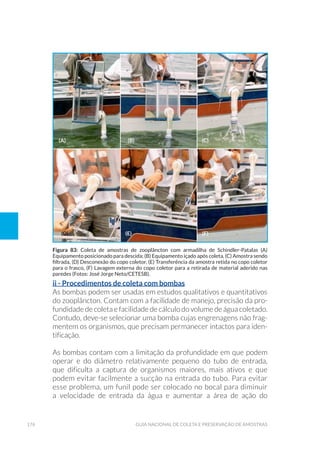176 Guia Nacional De Coleta E Preservação De Amostras
ii - Procedimentos de coleta com bombas
As bombas podem ser usadas em estudos qualitativos e quantitativos
do zooplâncton. Contam com a facilidade de manejo, precisão da pro-
fundidade de coleta e facilidade de cálculo do volume de água coletado.
Contudo, deve-se selecionar uma bomba cujas engrenagens não frag-
mentem os organismos, que precisam permanecer intactos para iden-
tificação.
As bombas contam com a limitação da profundidade em que podem
operar e do diâmetro relativamente pequeno do tubo de entrada,
que dificulta a captura de organismos maiores, mais ativos e que
podem evitar facilmente a sucção na entrada do tubo. Para evitar
esse problema, um funil pode ser colocado no bocal para diminuir
a velocidade de entrada da água e aumentar a área de ação do
Figura 83: Coleta de amostras de zooplâncton com armadilha de Schindler-Patalas (A)
Equipamento posicionado para descida; (B) Equipamento içado após coleta, (C) Amostra sendo
filtrada, (D) Desconexão do copo coletor, (E) Transferência da amostra retida no copo coletor
para o frasco, (F) Lavagem externa do copo coletor para a retirada de material aderido nas
paredes (Fotos: José Jorge Neto/CETESB).
(a) (b) (c)
(d) (e) (f)
 