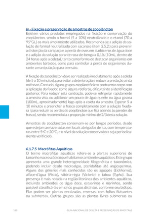 180 Guia Nacional De Coleta E Preservação De Amostras
iv - Fixação e preservação de amostras de zooplâncton
Existem vários produtos empregados na fixação e conservação do
zooplâncton, sendo o formol (5 a 10%) neutralizado e o etanol (70 a
95ºGL) os mais amplamente utilizados. Recomenda-se a adição da so-
lução de formol neutralizado com sacarose (item 3.5.2.) para prevenir
a distorção da carapaça e a perda de ovos em cladóceros de água doce
e a adição da solução corante rosa-de-bengala 0,1% (10mL, dentro de
24 horas após a coleta), tanto como forma de destacar organismos em
ambientes túrbidos, como para controlar a perda de organismos du-
rante a manipulação para o ensaio.
A fixação do zooplâncton deve ser realizada imediatamente após a coleta
(de 5 a 10 minutos), para evitar a deterioração e reduzir a predação ainda
nofrasco.Contudo,algunsgruposzooplanctônicoscontraemocorpocom
a aplicação do fixador, como alguns rotíferos, dificultando a identificação
posterior. Para reduzir esta contração, pode-se refrigerar rapidamente
a amostra viva, ou adicionar um pouco de água quente ou água gasosa
(100mL, aproximadamente) logo após a coleta da amostra. Esperar 5 a
10 minutos e preencher o frasco completamente com a solução fixado-
ra (para reduzir as perdas do zooplâncton que fica aderido às paredes do
frasco), sendo recomendada a proporção mínima de 2/3 desta solução.
Amostras de zooplâncton conservam-se por longos períodos, desde
que estejam armazenadas em locais abrigados de luz, com temperatu-
ras entre 5o
C e 20ºC, e o nível da solução conservadora seja periodica-
mente verificado.
6.1.7.5 Macrófitas Aquáticas
O termo macrófitas aquáticas refere-se a plantas superiores de
tamanhomacroscópicoquehabitamosambientesaquáticos.Estegrupo
apresenta uma grande heterogeneidade filogenética e taxonômica,
podendo incluir desde macroalgas, pteridófitas até angiospermas.
Alguns dos gêneros mais conhecidos são os aguapés (Eichhornia),
alface-d’água (Pistia), vitória-régia (Victoria) e taboa (Typha). Sua
presença é mais notada na região litorânea dos ambientes aquáticos,
incluindo ambientes de água doce, estuarinos e marinhos, sendo
possível classificá-las em cinco grupos distintos, conforme seu biótipo.
Elas podem ser plantas enraizadas, emersas, com folhas flutuantes
ou submersas. Outros grupos são as plantas livres submersas ou
 