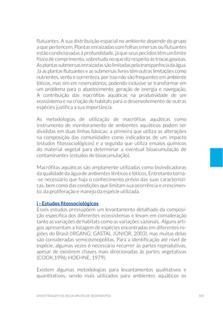 181amostragem de água bruta de sedimentos
flutuantes. A sua distribuição espacial no ambiente depende do grupo
a que pertencem. Plantas enraizadas com folhas emersas ou flutuantes
estão condicionadas à profundidade, já que seus pecíolos têm um limite
físico de comprimento, sobretudo no que diz respeito às trocasgasosas.
Asplantassubmersasenraizadassãolimitadaspelatransparênciadaágua.
Já as plantas flutuantes e as submersas livres têm outras limitações como
nutrientes, vento e correnteza, por isso não são frequentes em ambiente
lóticos, mas sim em reservatórios, podendo inclusive se transformar em
um problema para o abastecimento, geração de energia e navegação.
A contribuição das macrófitas aquáticas na produtividade de um
ecossistema e na criação de habitats para o desenvolvimento de outras
espécies justifica a sua importância.
As metodologias de utilização de macrófitas aquáticas como
instrumento de monitoramento de ambientes aquáticos podem ser
divididas em duas linhas básicas: a primeira que utiliza as alterações
na composição das comunidades como indicadoras de um impacto
(estudos fitossociológicos) e a segunda que utiliza ensaios químicos
do material vegetal para determinar a eventual bioacumulação de
contaminantes (estudos de bioacumulação).
Macrófitas aquáticas são amplamente utilizadas como bioindicadoras
da qualidade da água de ambientes lênticos e lóticos. Entretanto torna-
-se necessário que haja o conhecimento prévio das suas característi-
cas, bem como das condições que limitam sua ocorrência e crescimen-
to; da proliferação e manejo da espécie utilizada.
i - Estudos fitossociológicos
Esses estudos pressupõem um levantamento detalhado da composi-
ção específica dos diferentes ecossistemas e levam em consideração
tanto as variações de habitats como as variações sazonais. Alguns arti-
gos apresentam a listagem de espécies encontradas em diferentes re-
giões do Brasil (Irgang; Gastal Júnior, 2003), mas muitas delas
são consideradas semicosmopolitas. Para a identificação até nível de
espécie, algumas vezes é necessário recorrer às partes reprodutivas,
apesar de existirem chaves mais direcionadas às partes vegetativas
(Cook,1996; Hoehne, 1979).
Existem algumas metodologias para levantamentos qualitativos e
quantitativos, sendo mais utilizados para ambientes aquáticos os
 