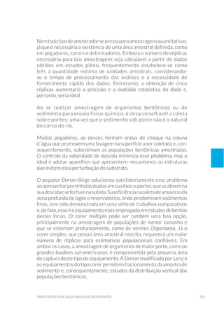 185amostragem de água bruta de sedimentos
Nemtodotipodeamostradorseprestaparaamostragensquantitativas,
já que é necessária a existência de uma área amostral definida, como
em pegadores, corers e delimitadores. Embora o número de réplicas
necessário para tais amostragens seja calculável a partir de dados
obtidos em estudos piloto, frequentemente estabelece-se como
três a quantidade mínima de unidades amostrais, considerando-
se o tempo de processamento das análises e a necessidade de
fornecimento rápido dos dados. Entretanto, a obtenção de cinco
réplicas aumentaria a precisão e a exatidão estatística do dado e,
portanto, seria ideal.
Ao se realizar amostragem de organismos bentônicos ou de
sedimento para ensaio físico-químico, é desaconselhável a coleta
sobre pontes; uma vez que o sedimento sob ponte não é o natural
do curso do rio.
Muitos pegadores, ao descer, formam ondas de choque na coluna
d´água que promovem uma lavagem na superfície a ser coletada e, con-
sequentemente, subestimam as populações bentônicas amostradas.
O controle da velocidade de descida minimiza esse problema, mas o
ideal é adotar aparelhos que apresentem mecanismos ou estruturas
que evitem essa perturbação do substrato.
O pegador Ekman-Birge solucionou satisfatoriamente esse problema
aoapresentarportinholasduplasemsuafacesuperior,queseabremna
suadescidaesefechamnasubida.Suaeficiêncianacoletadeamostrasda
zona profunda de lagos e reservatórios, onde predominam sedimentos
finos, tem sido demonstrada em uma série de trabalhos comparativos
e,defato,esseéoequipamento maisempregado emestudosdebentos
destes locais. O corer múltiplo pode ser também uma boa opção,
principalmente na amostragem de populações de menor tamanho e
que se enterram profundamente, como de vermes Oligochaeta. Já o
corer simples, que possui área amostral restrita, requererá um maior
número de réplicas para estimativas populacionais confiáveis. Em
ambos os casos, a amostragem de organismos de maior porte, como os
grandes bivalves sul-americanos, é comprometida pela pequena área
de captura deste tipo de equipamento. A Ekman modificada por Lenz e
os equipamentos do tipo corer permitem fracionamento da amostra de
sedimento e, consequentemente, estudos da distribuição vertical das
populações bentônicas.
 