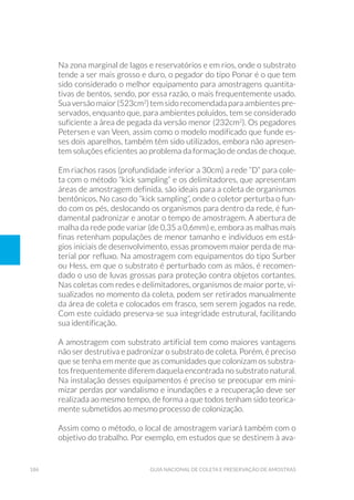 186 Guia Nacional De Coleta E Preservação De Amostras
Na zona marginal de lagos e reservatórios e em rios, onde o substrato
tende a ser mais grosso e duro, o pegador do tipo Ponar é o que tem
sido considerado o melhor equipamento para amostragens quantita-
tivas de bentos, sendo, por essa razão, o mais frequentemente usado.
Suaversãomaior(523cm2
)temsidorecomendadaparaambientespre-
servados, enquanto que, para ambientes poluídos, tem se considerado
suficiente a área de pegada da versão menor (232cm2
). Os pegadores
Petersen e van Veen, assim como o modelo modificado que funde es-
ses dois aparelhos, também têm sido utilizados, embora não apresen-
tem soluções eficientes ao problema da formação de ondas de choque.
Em riachos rasos (profundidade inferior a 30cm) a rede “D” para cole-
ta com o método “kick sampling” e os delimitadores, que apresentam
áreas de amostragem definida, são ideais para a coleta de organismos
bentônicos. No caso do “kick sampling”, onde o coletor perturba o fun-
do com os pés, deslocando os organismos para dentro da rede, é fun-
damental padronizar e anotar o tempo de amostragem. A abertura de
malha da rede pode variar (de 0,35 a 0,6mm) e, embora as malhas mais
finas retenham populações de menor tamanho e indivíduos em está-
gios iniciais de desenvolvimento, essas promovem maior perda de ma-
terial por refluxo. Na amostragem com equipamentos do tipo Surber
ou Hess, em que o substrato é perturbado com as mãos, é recomen-
dado o uso de luvas grossas para proteção contra objetos cortantes.
Nas coletas com redes e delimitadores, organismos de maior porte, vi-
sualizados no momento da coleta, podem ser retirados manualmente
da área de coleta e colocados em frasco, sem serem jogados na rede.
Com este cuidado preserva-se sua integridade estrutural, facilitando
sua identificação.
A amostragem com substrato artificial tem como maiores vantagens
não ser destrutiva e padronizar o substrato de coleta. Porém, é preciso
que se tenha em mente que as comunidades que colonizam os substra-
tos frequentemente diferem daquela encontrada no substrato natural.
Na instalação desses equipamentos é preciso se preocupar em mini-
mizar perdas por vandalismo e inundações e a recuperação deve ser
realizada ao mesmo tempo, de forma a que todos tenham sido teorica-
mente submetidos ao mesmo processo de colonização.
Assim como o método, o local de amostragem variará também com o
objetivo do trabalho. Por exemplo, em estudos que se destinem à ava-
 