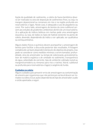 187amostragem de água bruta de sedimentos
liação da qualidade de sedimento, a coleta da fauna bentônica deve-
rá ser realizada na zona de deposição de sedimentos finos, ou seja, na
margem deposicional ou remansos em rios e na região profunda em
reservatórios e lagos. Neste caso, é adequado o uso de pegadores ou
corer. Por outro lado, amostragens do bentos da zona sublitoral ser-
vem aos estudos de gradientes ambientais dentro de um reservatório.
Já a aplicação de índices bióticos em riachos pede uma amostragem
exaustiva, ou seja, de todos os tipos de habitat existente no ponto de
coleta, devendo, dependendo do índice a ser aplicado, ser qualitativa
ou semiquantitativa.
Alguns dados físicos e químicos devem acompanhar a amostragem de
bentos para facilitar a discussão posterior dos resultados. A listagem
completa de variáveis dependerá do local e do objetivo do projeto, mas
pode-se considerar como medidas mínimas a serem tomadas: profun-
didade, área do amostrador ou tempo de colonização, granulometria,
teor de matéria orgânica e de umidade no sedimento, transparência
da água, velocidade da corrente, tipo de ambiente coletado (canal ou
margem/corredeira ou remanso para rios e riachos; litoral, sublitoral
ou profunda para reservatórios e lagos) e oxigênio de fundo.
Cuidados na coleta
Alguns cuidados para prevenir erros de amostragem ou contaminação
da amostra por organismos que não pertençam ao local devem ser to-
mados na coleta. Essas ações dependerão do tipo de amostrador usado
e estão apontadas a seguir.
 