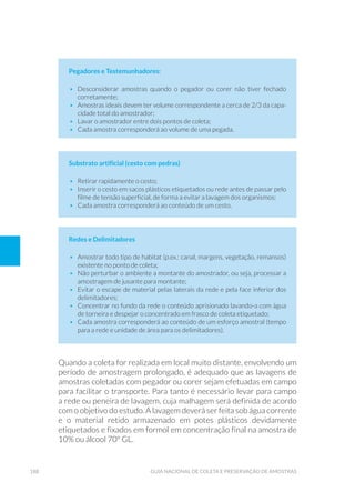 188 Guia Nacional De Coleta E Preservação De Amostras
Pegadores e Testemunhadores:
•	 Desconsiderar amostras quando o pegador ou corer não tiver fechado
corretamente;
•	 Amostras ideais devem ter volume correspondente a cerca de 2/3 da capa-
cidade total do amostrador;
•	 Lavar o amostrador entre dois pontos de coleta;
•	 Cada amostra corresponderá ao volume de uma pegada.
Substrato artificial (cesto com pedras)
•	 Retirar rapidamente o cesto;
•	 Inserir o cesto em sacos plásticos etiquetados ou rede antes de passar pelo
filme de tensão superficial, de forma a evitar a lavagem dos organismos;
•	 Cada amostra corresponderá ao conteúdo de um cesto.
Redes e Delimitadores
•	 Amostrar todo tipo de habitat (p.ex.: canal, margens, vegetação, remansos)
existente no ponto de coleta;
•	 Não perturbar o ambiente a montante do amostrador, ou seja, processar a
amostragem de jusante para montante;
•	 Evitar o escape de material pelas laterais da rede e pela face inferior dos
delimitadores;
•	 Concentrar no fundo da rede o conteúdo aprisionado lavando-a com água
de torneira e despejar o concentrado em frasco de coleta etiquetado;
•	 Cada amostra corresponderá ao conteúdo de um esforço amostral (tempo
para a rede e unidade de área para os delimitadores).
Quando a coleta for realizada em local muito distante, envolvendo um
período de amostragem prolongado, é adequado que as lavagens de
amostras coletadas com pegador ou corer sejam efetuadas em campo
para facilitar o transporte. Para tanto é necessário levar para campo
a rede ou peneira de lavagem, cuja malhagem será definida de acordo
com o objetivo do estudo. A lavagem deverá ser feita sob água corrente
e o material retido armazenado em potes plásticos devidamente
etiquetados e fixados em formol em concentração final na amostra de
10% ou álcool 70º GL.
 