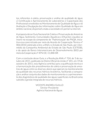 tos referentes à coleta, preservação e análise de qualidade de água;
c) Certificação e Aprimoramento de Laboratórios e Capacitação dos
Profissionais envolvidos no Monitoramento de Qualidade de Água; e d)
Avaliação e Divulgação das Informações sobre Qualidade de Água em
âmbito nacional, disponível a toda a sociedade em portal na internet.
A proposta desse Guia Nacional de Coleta e Preservação de Amostras
de Água, Sedimento, Comunidades Aquáticas e Efluentes Líquidos se
insere no escopo da componente de “Padronização” do PNQA, inicia-
tiva essa concretizada por meio do Acordo de Cooperação Técnica nº
006/2010 celebrado entre a ANA e o Estado de São Paulo, por inter-
médio da Companhia Ambiental do Estado de São Paulo (CETESB),
e do apoio do Banco Interamericano de Desenvolvimento (BID) por
meio da Cooperação nº ATN OC-11.888-BR
Com a conclusão desse Guia, e a Resolução ANA nº 724, de 3 de ou-
tubro de 2011, publicada no Diário Oficial da União nº 201, em 19 de
outubro de 2011, esta Agência contribui para a qualificação técnica e
a harmonização dos procedimentos de coleta e preservação de amos-
tras de águas entre os diversos atores que operam no monitoramento
da qualidade dos recursos hídricos brasileiros, facilitando a compara-
ção e análise conjunta dos dados de monitoramento e o aprimoramen-
to dos diagnósticos de qualidade das águas superficiais no Brasil como
subsídio à gestão integrada de recursos hídricos.
VICENTE ANDREU GUILLO
Diretor Presidente
Agência Nacional de Águas
 