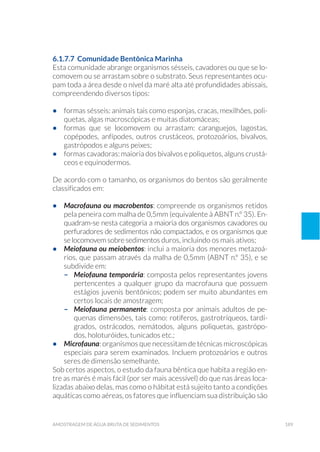 189amostragem de água bruta de sedimentos
6.1.7.7 Comunidade Bentônica Marinha
Esta comunidade abrange organismos sésseis, cavadores ou que se lo-
comovem ou se arrastam sobre o substrato. Seus representantes ocu-
pam toda a área desde o nível da maré alta até profundidades abissais,
compreendendo diversos tipos:
•	 formas sésseis: animais tais como esponjas, cracas, mexilhões, poli-
quetas, algas macroscópicas e muitas diatomáceas;
•	 formas que se locomovem ou arrastam: caranguejos, lagostas,
copépodes, anfípodes, outros crustáceos, protozoários, bivalvos,
gastrópodos e alguns peixes;
•	 formas cavadoras: maioria dos bivalvos e poliquetos, alguns crustá-
ceos e equinodermos.
De acordo com o tamanho, os organismos do bentos são geralmente
classificados em:
•	 Macrofauna ou macrobentos: compreende os organismos retidos
pela peneira com malha de 0,5mm (equivalente à ABNT n.º 35). En-
quadram-se nesta categoria a maioria dos organismos cavadores ou
perfuradores de sedimentos não compactados, e os organismos que
se locomovem sobre sedimentos duros, incluindo os mais ativos;
•	 Meiofauna ou meiobentos: inclui a maioria dos menores metazoá-
rios, que passam através da malha de 0,5mm (ABNT n.º 35), e se
subdivide em:
–	 Meiofauna temporária: composta pelos representantes jovens
pertencentes a qualquer grupo da macrofauna que possuem
estágios juvenis bentônicos; podem ser muito abundantes em
certos locais de amostragem;
–	 Meiofauna permanente: composta por animais adultos de pe-
quenas dimensões, tais como: rotíferos, gastrotríqueos, tardí-
grados, ostrácodos, nemátodos, alguns poliquetas, gastrópo-
dos, holoturóides, tunicados etc.;
•	 Microfauna: organismos que necessitam de técnicas microscópicas
especiais para serem examinados. Incluem protozoários e outros
seres de dimensão semelhante.
Sob certos aspectos, o estudo da fauna bêntica que habita a região en-
tre as marés é mais fácil (por ser mais acessível) do que nas áreas loca-
lizadas abaixo delas, mas como o hábitat está sujeito tanto a condições
aquáticas como aéreas, os fatores que influenciam sua distribuição são
 