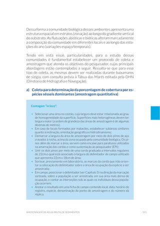 191amostragem de água bruta de sedimentos
Dessa forma a comunidade biológica desses ambientes apresenta uma
estrutura espacial em estratos (zonação) ao longo do gradiente vertical
do substrato. As flutuações abióticas e bióticas alteram marcadamente
a composição da comunidade em diferentes locais e ao longo das esta-
ções do ano (variações espaço/temporais).
Tendo em vista essas particularidades, para o estudo dessas
comunidades é fundamental estabelecer um protocolo de coleta e
amostragem que atenda os objetivos do pesquisador, cujas principais
abordagens estão contempladas a seguir. Ressalta-se que para esse
tipo de coleta, as mesmas devem ser realizadas durante baixamares
de sizígia, com consulta prévia à Tábua das Marés editada pela DHN
(Diretoria de Hidrografia e Navegação).
a)	 Coleta para determinação da porcentagem de cobertura por es-
pécies sésseis dominantes (amostragem quantitativa)
Contagem “in loco”:
•	 Selecionar uma área no costão, cuja largura deve estar relacionada ao grau
de homogeneidade da superfície. Superfícies mais heterogêneas devem ter
largura maior (a ordem de grandeza das áreas de amostragem é de algumas
dezenas de metros);
•	 Em caso de locais formados por matacões, estabelecer subáreas similares
quanto à inclinação, orientação geográfica e hidrodinamismo;
•	 Demarcar a largura da área de amostragem por meio de dois pinos de aço
cravados à rocha, acima da zona ocupada pela comunidade biológica. Os pi-
nos além de marcar a área, servem como encaixe para parafusos utilizados
na amarração das cordas e como sustentação ao pesquisador (EPI);
•	 Unir os dois pinos por meio de uma corda graduada a intervalos regulares
de 22cm,o qual está associado à largura do delimitador de campo utilizado
que apresenta 22cm x 18cm de área;
•	 Sortear, previamente em laboratório, as marcas da corda que irão orien-
tar a colocação do delimitador sobre a área de ocupação da espécie a ser
amostrada;
•	 Em campo, posicionar o delimitador (ver Capítulo 5) na direção da marcação
sorteada, sobre a população a ser amostrada, em sua área mais densa de
ocupação, e contar as interseções sob as quais os indivíduos dessa popula-
ção ocorrem;
•	 Anotar o resultado em uma ficha de campo contendo local, data, horário do
registro, espécie, denominação do ponto de amostragem e do número da
réplica.
 