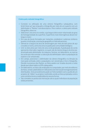 192 Guia Nacional De Coleta E Preservação De Amostras
Coleta pelo método fotográfico:
•	Consiste na utilização de uma câmera fotográfica subaquática, com
lente“close-up” que enquadra a fotografia por meio de um suporte com um
delimitador e “flashes” estroboscópicos. Para realizar a coleta pelo método
fotográfico, deve-se:
•	 Selecionar uma área no costão, cuja largura deve estar relacionada ao grau
de homogeneidade da superfície. Superfícies mais heterogêneas devem ter
largura maior;
•	 Em caso de locais formados por matacões, estabelecer subáreas similares
quanto à inclinação, orientação geográfica e hidrodinamismo;
•	 Demarcar a largura da área de amostragem por meio de dois pinos de aço
cravados à rocha, acima da zona ocupada pela comunidade biológica;
•	 Unir os dois pinos por meio de uma corda graduada. A graduação da corda
apresenta intervalos regulares, os quais são da mesma largura da área pa-
dronizada pelo delimitador da máquina. Sortear, em laboratório, as marcas
da corda que irão orientar a colocação do delimitador sobre a população da
espécie a ser amostrada;
•	 Em campo, posicionar o delimitador da câmera fotográfica na direção da
marcação sorteada, sobre a população a ser amostrada, e tirar a fotografia.
Devido à presença dos flashes, as fotos podem ser tiradas durante a noite
desde que observados os EPIs adequados;
•	 Em laboratório, as fotos são analisadas no computador, por meio de editores
de fotos, sendo subdividida em 100 pontos de interseção homogeneamente
distribuídos. Este procedimento pode ser feito também com o auxílio de um
projetor de “slides” ou projetor multimídia, sendo as fotos projetadas contra
uma cartolina branca subdividida da mesma forma;
•	 São contados os pontos de interseção sob os quais indivíduos da população
estão presentes.
 