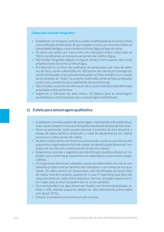 194 Guia Nacional De Coleta E Preservação De Amostras
Coleta pelo método fotográfico:
•	 Estabelecer um transecto vertical no costão. A delimitação do transecto é feita
com a utilização de dois pinos de aço cravados à rocha, um acima dos limites da
comunidade biológica, e outro próximo à linha d’água ou base da rocha;
•	 Os pinos são unidos por uma corda com marcações feitas a intervalos de
18cm, constituindo um transecto perpendicular à linha d’água;
•	 São tiradas fotografias digitais contíguas, desde o nível superior até o nível
próximo à base da rocha ou linha d’água;
•	 Em laboratório, as fotos são analisadas no computador, por meio de edito-
res de fotos, sendo subdividida em 100 pontos de interseção homogenea-
mente distribuídos. Este procedimento pode ser feito também com o auxílio
de um projetor de “slides” ou projetor multimídia, sendo as fotos projetadas
contra uma cartolina branca subdividida da mesma forma;
•	 São contados os pontos de interseção sob os quais indivíduos das diferentes
populações estão presentes;
•	 Sugere-se a realização de, pelo menos, 10 réplicas para as amostragens
quantitativas e três transectos para a amostragem estratificada.
c)	 Coleta para amostragem qualitativa
•	 Estabelecer uma área padrãodeamostragem,representativadocostãodees-
tudo, a qual comporte a estrutura fisiográfica dominante da área de interesse;
•	 Deve-se padronizar, tanto quanto possível, o tamanho da área amostral, o
tempo de coleta (esforço amostral) e o nível de detalhamento em coletas
sucessivas e entre pontos de coleta;
•	 As observações devem ser feitas minuciosamente, sendo as ocorrências dos
organismos registradas em ficha de campo. As identificações devem ser rea-
lizadas de acordo com o conhecimento do técnico coletor;
•	 Organismos (animais e vegetais) com identificação duvidosa devem ser co-
letados para confirmação taxonômica em laboratório ou para envio a espe-
cialistas.
•	 Os organismos devem ser coletados vivos e acondicionados em vidros com
tamanho proporcional ao tamanho dos indivíduos e com tampa de boa qua-
lidade. Os vidros devem ser etiquetados, com identificação do local e data
de coleta, nível do transecto, quando for o caso. É importante que além das
etiquetas externas, sejam feitas etiquetas internas, em papel vegetal, escri-
tas a lápis, pois as externas podem borrar ou ser perdidas.
•	 Os invertebrados e as algas devem ser fixados com formol neutralizado, di-
luído a 10%. Animais pequenos podem ser alternativamente preservados
com álcool 70ºGL.
•	 Estocar as amostras em local escuro até o ensaio.
 