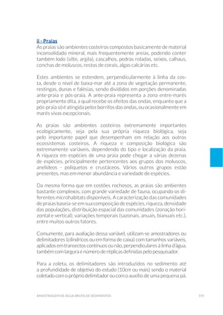 195amostragem de água bruta de sedimentos
ii - Praias
As praias são ambientes costeiros compostos basicamente de material
inconsolidado mineral, mais frequentemente areias, podendo conter
também lodo (silte, argila), cascalhos, pedras roladas, seixos, calhaus,
conchas de moluscos, restos de corais, algas calcárias etc.
Estes ambientes se estendem, perpendicularmente à linha da cos-
ta, desde o nível de baixa-mar até a zona de vegetação permanente,
restingas, dunas e falésias, sendo divididos em porções denominadas
ante-praia e pós-praia. A ante-praia representa a zona entre-marés
propriamente dita, a qual recebe os efeitos das ondas, enquanto que a
pós-praia só é atingida pelos borrifos das ondas, ou ocasionalmente em
marés vivas excepcionais.
As praias são ambientes costeiros extremamente importantes
ecologicamente, seja pela sua própria riqueza biológica, seja
pelo importante papel que desempenham em relação aos outros
ecossistemas costeiros. A riqueza e composição biológica são
extremamente variáveis, dependendo do tipo e localização da praia.
A riqueza em espécies de uma praia pode chegar a várias dezenas
de espécies, principalmente pertencentes aos grupos dos moluscos,
anelídeos - poliquetos e crustáceos. Vários outros grupos estão
presentes, mas em menor abundância e variedade de espécies.
Da mesma forma que em costões rochosos, as praias são ambientes
bastante complexos, com grande variedade de fauna, ocupando os di-
ferentes microhabitats disponíveis. A caracterização das comunidades
de praias baseia-se em sua composição de espécies, riqueza, densidade
das populações, distribuição espacial das comunidades (zonação hori-
zontal e vertical), variações temporais (sazonais, anuais, bianuais etc.),
entre muitos outros fatores.
Comumente, para avaliação dessa variável, utilizam-se amostradores ou
delimitadores (cilíndricos ou em forma de caixa) com tamanhos variáveis,
aplicados em transectos contínuos ou não, perpendiculares à linha d’água,
também com largura e número de réplicas definidas pelo pesquisador.
Para a coleta, os delimitadores são introduzidos no sedimento até
a profundidade de objetivo do estudo (10cm ou mais) sendo o material
coletadocomoprópriodelimitadoroucomo auxílio de uma pequena pá.
 