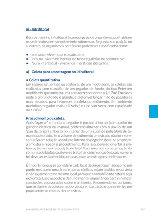 197amostragem de água bruta de sedimentos
iii - Infralitoral
Bentos marinho infralitoral é composto pelos organismos que habitam
os sedimentos permanentemente submersos. Segundo sua posição no
substrato, os organismos bentônicos podem ser classificados como:
•	 epifauna - vivem sobre o substrato;
•	 infauna - vivem no interior de tubos e galerias no sedimento e
•	 fauna intersticial - vivem nos interstícios dos grãos.
a)	 Coleta para amostragem no infralitoral
• Coleta quantitativa
Em regiões estuarinas ou costeiras, de um modo geral, as coletas são
realizadas com o auxílio de um pegador de fundo, do tipo Petersen
modificado,queamostraumaáreacorrespondentea1/17m2
.Emcasos
onde a profundidade é grande, é preferível lançar mão de pegadores
mais pesados, para favorecer a coleta do sedimento. Em ambiente
marinho o pegador mais utilizado é o tipo van Veen, com capacidade
de 1/10m2
.
Procedimento de coleta:
Após “agarrar” o fundo, o pegador é puxado à bordo (com auxílio de
guincho elétrico ou manual, preferencialmente com o auxílio de um
“pau de carga”) e aberto no interior de uma cuba de polietileno de ta-
manho adequado. Se o volume de sedimento amostrado não for repre-
sentativo em relação ao volume interno do pegador, deve-se desprezar
a amostra e repetir o procedimento. Para isso, deve-se orientar a em-
barcação para outra posição no local. Para uma boa caracterização da
comunidade biológica, deve-se trabalhar com replicações, cujo número
(n) deve ser estabelecido por ocasião de amostragens preliminares.
É importante que se considere cada local de amostragem não como um
ponto mas como uma área, e que as réplicas sejam obtidas nessa área
e não exatamente no mesmo local, para que a variabilidade natural seja
explorada. Esse aspecto é de fundamental importância para minimizar
conclusões equivocadas sobre o ambiente. Recomenda-se, portanto,
que se alterne as coletas nas bordas da embarcação e que se derive um
pouco entre as coletas das amostras.
 