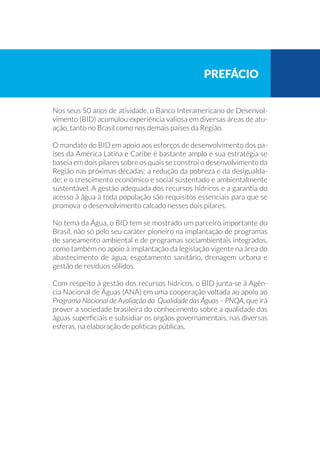 Nos seus 50 anos de atividade, o Banco Interamericano de Desenvol-
vimento (BID) acumulou experiência valiosa em diversas áreas de atu-
ação, tanto no Brasil como nos demais países da Região.
O mandato do BID em apoio aos esforços de desenvolvimento dos pa-
íses da América Latina e Caribe é bastante amplo e sua estratégia se
baseia em dois pilares sobre os quais se constroi o desenvolvimento da
Região nas próximas décadas: a redução da pobreza e da desigualda-
de; e o crescimento econômico e social sustentado e ambientalmente
sustentável. A gestão adequada dos recursos hídricos e a garantia do
acesso à água à toda população são requisitos essenciais para que se
promova o desenvolvimento calcado nesses dois pilares.
No tema da Água, o BID tem se mostrado um parceiro importante do
Brasil, não só pelo seu caráter pioneiro na implantação de programas
de saneamento ambiental e de programas sociambientais integrados,
como também no apoio à implantação da legislação vigente na área do
abastecimento de água, esgotamento sanitário, drenagem urbana e
gestão de resíduos sólidos.
Com respeito à gestão dos recursos hídricos, o BID junta-se à Agên-
cia Nacional de Águas (ANA) em uma cooperação voltada ao apoio ao
Programa Nacional de Avaliação da Qualidade das Águas – PNQA, que irá
prover a sociedade brasileira do conhecimento sobre a qualidade das
águas superficiais e subsidiar os orgãos governamentais, nas diversas
esferas, na elaboração de políticas públicas.
prefácio
 