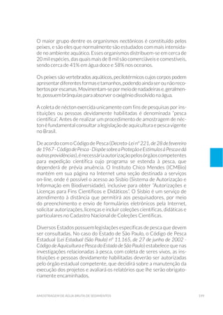 199amostragem de água bruta de sedimentos
O maior grupo dentre os organismos nectônicos é constituído pelos
peixes, e são eles que normalmente são estudados com mais intensida-
de no ambiente aquático. Esses organismos distribuem-se em cerca de
20 mil espécies, das quais mais de 8 mil são comerciáveis e comestíveis,
sendo cerca de 41% em água doce e 58% nos oceanos.
Os peixes são vertebrados aquáticos, pecilotérmicos cujos corpos podem
apresentardiferentesformasetamanhos,podendoaindaserounãoreco-
bertosporescamas.Movimentam-sepormeiodenadadeirase,geralmen-
te, possuem brânquias para absorver o oxigênio dissolvido na água.
A coleta de nécton exercida unicamente com fins de pesquisas por ins-
tituições ou pessoas devidamente habilitadas é denominada “pesca
científica”. Antes de realizar um procedimento de amostragem de néc-
ton é fundamental consultar a legislação de aquicultura e pesca vigente
no Brasil.
De acordo com o Código de Pesca (Decreto-Lei nº 221, de 28 de fevereiro
de1967-CódigodePesca-DispõesobreaProteçãoeEstímulosàPescaedá
outrasprovidências),énecessáriaautorizaçãopelosórgãoscompetentes
para expedição científica cujo programa se estenda à pesca, que
dependerá de prévia anuência. O Instituto Chico Mendes (ICMBio)
mantém em sua página na Internet uma seção destinada a serviços
on-line, onde é possível o acesso ao Sisbio (Sistema de Autorização e
Informação em Biodiversidade), inclusive para obter “Autorizações e
Licenças para Fins Científicos e Didáticos”. O Sisbio é um serviço de
atendimento à distância que permitirá aos pesquisadores, por meio
do preenchimento e envio de formulários eletrônicos pela Internet,
solicitar autorizações, licenças e incluir coleções científicas, didáticas e
particulares no Cadastro Nacional de Coleções Científicas.
Diversos Estados possuem legislações específicas de pesca que devem
ser consultadas. No caso do Estado de São Paulo, o Código de Pesca
Estadual (Lei Estadual (São Paulo) nº 11.165, de 27 de junho de 2002 -
Código de Aquicultura e Pesca do Estado de São Paulo) estabelece que nas
investigações relacionadas à pesca, com coleta de seres vivos, as ins-
tituições e pessoas devidamente habilitadas deverão ser autorizadas
pelo órgão estadual competente, que decidirá sobre a manutenção da
execução dos projetos e avaliará os relatórios que lhe serão obrigato-
riamente encaminhados.
 