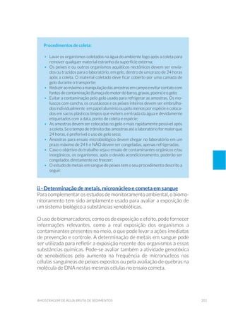 201amostragem de água bruta de sedimentos
Procedimentos de coleta:
•	 Lavar os organismos coletados na água do ambiente logo após a coleta para
remover qualquer material estranho da superfície externa;
•	 Os peixes e ou outros organismos aquáticos nectônicos devem ser envia-
dos ou trazidos para o laboratório, em gelo, dentro de um prazo de 24 horas
após a coleta. O material coletado deve ficar coberto por uma camada de
gelo durante o transporte;
•	 Reduziraomáximoamanipulaçãodasamostrasemcampoeevitarcontatocom
fontes de contaminação (fumaça do motor do barco, graxas, poeira) e o gelo;
•	 Evitar a contaminação pelo gelo usado para refrigerar as amostras. Os mo-
luscos com concha, os crustáceos e os peixes inteiros devem ser embrulha-
dos individualmente em papel alumínio ou pelo menos por espécie e coloca-
dos em sacos plásticos limpos que evitem a entrada da água e devidamente
etiquetados com a data, ponto de coleta e espécie;
•	 As amostras devem ser colocadas no gelo o mais rapidamente possível após
a coleta. Se o tempo de trânsito das amostras até o laboratório for maior que
24 horas, é preferível o uso de gelo seco;
•	 Amostras para ensaio microbiológico devem chegar no laboratório em um
prazo máximo de 24 h e NÃO devem ser congeladas, apenas refrigeradas;
•	 Caso o objetivo do trabalho seja o ensaio de contaminantes orgânicos e/ou
inorgânicos, os organismos, após o devido acondicionamento, poderão ser
congelados diretamente no freezer;
•	 O estudo de metais em sangue de peixes tem o seu procedimento descrito a
seguir.
ii - Determinação de metais, micronúcleo e cometa em sangue
Para complementar os estudos de monitoramento ambiental, o biomo-
nitoramento tem sido amplamente usado para avaliar a exposição de
um sistema biológico a substâncias xenobióticas.
O uso de biomarcadores, como os de exposição e efeito, pode fornecer
informações relevantes, como a real exposição dos organismos a
contaminantes presentes no meio, o que pode levar a ações imediatas
de prevenção e controle. A determinação de metais em sangue pode
ser utilizada para refletir a exposição recente dos organismos a essas
substâncias químicas. Pode-se avaliar também a atividade genotóxica
de xenobióticos pelo aumento na frequência de micronúcleos nas
células sanguíneas de peixes expostos ou pela avaliação de quebras na
molécula de DNA nestas mesmas células no ensaio cometa.
 