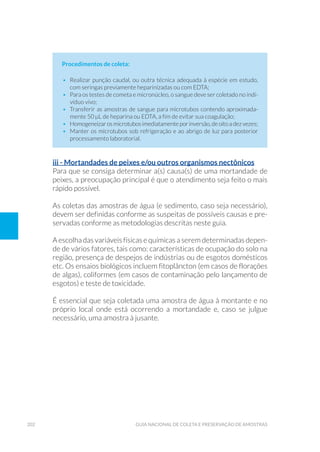 202 Guia Nacional De Coleta E Preservação De Amostras
Procedimentos de coleta:
•	 Realizar punção caudal, ou outra técnica adequada à espécie em estudo,
com seringas previamente heparinizadas ou com EDTA;
•	 Para os testes de cometa e micronúcleo, o sangue deve ser coletado no indi-
víduo vivo;
•	 Transferir as amostras de sangue para microtubos contendo aproximada-
mente 50 µL de heparina ou EDTA, a fim de evitar sua coagulação;
•	 Homogeneizarosmicrotubosimediatamenteporinversão,deoitoadezvezes;
•	 Manter os microtubos sob refrigeração e ao abrigo de luz para posterior
processamento laboratorial.
iii - Mortandades de peixes e/ou outros organismos nectônicos
Para que se consiga determinar a(s) causa(s) de uma mortandade de
peixes, a preocupação principal é que o atendimento seja feito o mais
rápido possível.
As coletas das amostras de água (e sedimento, caso seja necessário),
devem ser definidas conforme as suspeitas de possíveis causas e pre-
servadas conforme as metodologias descritas neste guia.
A escolha das variáveis físicas e químicas a serem determinadas depen-
de de vários fatores, tais como: características de ocupação do solo na
região, presença de despejos de indústrias ou de esgotos domésticos
etc. Os ensaios biológicos incluem fitoplâncton (em casos de florações
de algas), coliformes (em casos de contaminação pelo lançamento de
esgotos) e teste de toxicidade.
É essencial que seja coletada uma amostra de água à montante e no
próprio local onde está ocorrendo a mortandade e, caso se julgue
necessário, uma amostra à jusante.
 