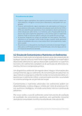 204 Guia Nacional De Coleta E Preservação De Amostras
Procedimentos de coleta:
•	 Capturar alguns exemplares das espécies presentes no local e colocar em
sacos plásticos, refrigerar e enviar para o laboratório, onde podem ser con-
gelados;
•	 Colocar, adicionalmente, alguns exemplares de cada espécie em frascos ou
sacos plásticos reforçados, contendo uma solução neutra de formol (10% a
20%) para identificação taxonômica. Esses exemplares devem permanecer
nesta solução por, pelo menos, 1 a 2 semanas, pois a fixação pode levar de
poucos dias (para espécimes pequenos) a uma semana (para os espécimes
maiores). Pode-se inclusive aplicar a solução com auxílio de uma seringa;
•	 Se possível, fotografe em campo um exemplar de cada espécie. Para tanto,
seleciona-se um exemplar recém tirado da água, quando ainda apresenta
todas as tonalidades das cores, e que esteja inteiro (principalmente a nada-
deira caudal);
•	 Recomenda-se a colocação de uma etiqueta numerada no exemplar fotogra-
fado, para a confirmação posterior da identificação, e de uma régua, para se
ter noção do tamanho do exemplar.
6.2 EnsaiosdeContaminanteseNutrientesemSedimentos
Sedimento é todo material originado da destruição (decomposição) de
qualquer tipo de rocha ou material de origem biológica, transportado e
depositado (alóctone) ou apenas depositado (autóctone) na superfície
terrestre. Os sedimentos compõem-se de partículas de diferentes ta-
manhos, formas e composição química.
Um diagnóstico ambiental abrangente deve integrar informações dos
compartimentos água e sedimento. As concentrações de poluentes na
água indicam a carga que o ambiente recebe no momento da coleta, en-
quanto que o sedimento reflete a contaminação ocorrida e acumulada
no sistema ao longo de um período de tempo.
Contaminantes e nutrientes adsorvidos nos sedimentos podem ser
disponibilizados à coluna d’água e à biota por meio de processos físi-
cos, químicos e biológicos, servindo como fonte interna e contínua de
poluentes.
Por essas razões, o uso do sedimento como instrumento de avaliação
da qualidade dos ecossistemas aquáticos, vem ganhando crescente
atenção da comunidade científica mundial desde a década de 80.
 