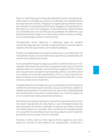 205amostragem de água bruta de sedimentos
Deve ser salientado que o ensaio do sedimento auxilia a tomada de de-
cisões sobre as medidas que devem ser adotadas no estabelecimento
de programas de controle, mitigação e recuperação do ambiente como,
por exemplo, na avaliação do processo de dragagem e disposição de se-
dimentos em canais de navegação. O gerenciamento ambiental deve
ser subsidiado por uma classificação da qualidade do sedimento, que
preferencialmente integre as características físicas, químicas, biológi-
cas e ecotoxicológicas deste compartimento.
Considerando outros objetivos, o sedimento pode ser também
classificado segundo, por exemplo, sua granulometria, teor de matéria
orgânica, teor de água, textura, cor e origem geológica.
Devido à complexidade do ensaio do sedimento, a sua coleta deve ser
realizada de acordo com procedimentos específicos, estabelecidos de
acordo com o objetivo do estudo.
Como procedimento geral, a água que cobre o sedimento deve ser reti-
radaporsifonamentoouvertendooequipamento decoleta.O material
orgânico deve ser mantido no ensaio de teor orgânico (COT e resídu-
os), enquanto que o inorgânico (por exemplo, pedras e cascalhos) deve
ser mantido no ensaio de granulometria. Para os outros parâmetros,
pode-se efetuar uma catação do material grosseiro antes de se arma-
zenar as amostras nos recipientes.
Cuidados devem ser tomados para que as condições de oxirredução do
sedimento amostrado sejam mantidas, já que os sedimentos oxidam-se
rapidamente quando em contato com o ar, alterando a disponibilidade
de contaminantes. Para tanto, a amostra deve ser o mínimo exposta ao
ar e o recipiente de coleta preenchido até à boca.
Para coleta de amostra composta é necessário que exatamente o mes-
mo volume seja tomado de cada réplica e que a homogeneização seja
bem executada. Para evitar a oxidação, os volumes das réplicas a serem
misturados devem ser mantidos, até o momento da homogeneização,
em saco plástico ou bandeja de aço inox ou qualquer outro recipiente,
de acordo com os ensaios a serem realizados.
Durante a coleta, deve-se evitar alguns efeitos negativos, tais como:
ondas de pressão na descendência do equipamento, resistência e
 