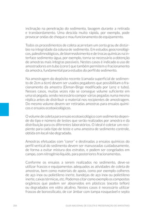 206 Guia Nacional De Coleta E Preservação De Amostras
inclinação na penetração do sedimento, lavagem durante a retirada
e transbordamento. Uma descida muito rápida, por exemplo, pode
provocar ondas de choque e mau funcionamento do equipamento.
Todos os procedimentos de coleta acarretam um certo grau de distúr-
bio na integridade da coluna de sedimento. Em estudos geocronológi-
cos, paleolimnológicos, de biorrevolvimento e de trocas químicas na in-
terface sedimento-água, por exemplo, torna-se necessário a obtenção
de amostras mais íntegras possíveis. Nestes casos é indicado o uso de
amostradores em tubo (corer) que também permitem o fracionamento
da amostra, fundamental para estudos do perfil do sedimento.
Na amostragem do depósito recente (camada superficial de sedimen-
to de 2cm a 6cm) devem ser usados pegadores que possibilitam o fra-
cionamento da amostra (Ekman-Birge modificada por Lenz e tubo).
Nesses casos, muitas vezes não se consegue volume suficiente em
uma só pegada, sendo necessário compor várias pegadas numa mesma
réplica antes de distribuir o material nos recipientes de amostragem.
Do mesmo volume devem ser retiradas amostras para ensaios quími-
cos e ensaios ecotoxicológicos.
O volume de coleta para ensaio ecotoxicológico com sedimento depen-
de do tipo e número de testes que serão realizados por amostra e da
distribuição para os diferentes laboratórios. O ideal é coletar um reci-
piente para cada tipo de teste e uma amostra de sedimento controle,
obtida em local não degradado.
Amostras efetuadas com “corer” e destinadas a ensaios químicos do
perfil vertical do sedimento devem ser manuseadas cuidadosamente,
de forma a evitar mistura dos estratos, e podem ser congelados em
campo, com nitrogênio líquido, para posteriores fracionamentos.
Conforme os ensaios a serem realizados no sedimento, deve-se
utilizar frascos e equipamentos adequados as atividades de coleta de
amostras, bem como materiais de apoio, como por exemplo colheres
de aço inox ou polietileno inerte, bandejas de aço inox ou polietileno
inerte, caixas térmicas, etc. Podemos citar como exemplo os compostos
orgânicos que podem ser absorvidos em plásticos (exceto teflon)
ou degradados em vidro alcalino. Nestes casos é necessário utilizar
frascos de borossilicato, de cor âmbar com tampa rosqueável e septo
 