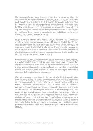 213amostragem de águaS para abastecimento público
Os microrganismos naturalmente presentes na água (amebas de
vida livre, bactérias heterotróficas, fungos), sob condições favoráveis
podem colonizar o sistema de distribuição formando biofilmes. Não
há evidência que os microrganismos normalmente presentes nos
biofilmes constituam risco para a saúde da população em geral, com
algumas exceções como é o caso da Legionella que coloniza tubulações
de edifícios, bem como a população de indivíduos seriamente
imunocomprometidos (WHO, 2003).
A água que entra no sistema de distribuição deve ser microbiologica-
mente segura e biologicamente estável. O sistema de distribuição por
si só deve fornecer uma barreira segura para evitar a contaminação da
água no sistema de distribuição durante o transporte até o consumi-
dor. É importante manter um residual de desinfetante no sistema de
distribuição para proteger contra a contaminação e limitar problemas
de crescimento bacteriano (WHO, 2011).
Fenômenosnaturais,comoenchentes,secaemovimentossismológicos,
eatividadesantrópicascomotráfegopesadoeobrascivispodemafetar
significativamente as tubulações de água dos sistemas de distribuição
e levar ao aparecimento de epidemias. Medidas específicas e imediatas
devem ser tomadas para prevenir a saúde da população incluindo o
aumento da frequência de amostragem.
O monitoramento operacional de sistemas de distribuição canalizados
deve incluir parâmetros como: cloro residual, indicadores bacterianos
de contaminação fecal (E.coli, coliformes termotolerantes), coliformes
totais, bactérias heterotróficas, pH, fluoreto, cor e turbidez.
A escolha dos pontos de amostragem dependerá de cada sistema de
abastecimento. As amostragens para análises microbiológicas e seus
parâmetros associados como cloro residual são realizadas em maiores
frequênciaseempontosdecoletadispersos.Atençãoespecialdeveser
dada também aos pontos de coleta e frequência de amostragem para
constituintes químicos provenientes de tubulações e soldas e que não
são controlados diretamente pela legislação e por constituintes que
podem ser formados no sistema de distribuição como trihalometanos
(THMs).
 