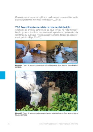 214 Guia Nacional De Coleta E Preservação De Amostras
O uso de amostragem estratificada randomizada para os sistemas de
distribuição tem se mostrada efetiva (WHO, 2011).
7.3.1 Procedimentos de coleta na rede de distribuição
A retirada de amostra para ensaio da água contida na rede de distri-
buição geralmente é feita em uma torneira próxima ao hidrômetro da
residência ou outra que receba água diretamente da rede de abasteci-
mento público (Figs. 86 e 87).
Figura 86. Coleta de amostra na torneira, após o hidrômetro (Foto: Venício Pedro Ribeiro/
CETESB).
Figura 87. Coleta de amostra na torneira do jardim, após hidrômetro (Foto: Venício Pedro
Ribeiro/CETESB).
 