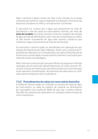 215amostragem de águaS para abastecimento público
Abrir a torneira e deixar escoar por dois a três minutos ou o tempo
suficiente para eliminar a água estagnada na tubulação. A torneira não
deverá ter aeradores ou filtros, nem apresentar vazamento.
É necessário ter certeza que a água seja proveniente da rede de
distribuição e não de caixas ou reservatórios internos, por meio do
teste de cavalete. Esse teste consiste em fechar o registro de entrada
de água da rede de distribuição e abrir a torneira indicada para a coleta;
se não houver escoamento de água pela torneira, conclui-se que
realmente a água é proveniente da rede de distribuição.
Se necessário a torneira pode ser desinfetada com aplicação de uma
solução de hipoclorito de sódio 100mg/L. Neste caso, o excesso de hi-
poclorito de sódio deve ser removido antes da coleta. A desinfecção da
torneira ou o uso de balde e cordas estéreis somente é necessário para
coleta de ensaio microbiológico.
Abrir a torneira a meia secção, para que o fluxo seja pequeno e não haja
respingos, deixar escoar por aproximadamente um a dois minutos. Po-
sicionar o frasco de maneira que não tenha contato com a torneira para
evitar possíveis contaminações. No momento da coleta deve ser reali-
zada a determinação de cloro residual livre.
7.3.2 	 Procedimentos de coleta em reservatório domiciliar
A coleta de amostra pode ser realizada na torneira de saída de água
do reservatório, na saída do registro de controle ou diretamente
do reservatório com auxílio de balde de aço inox e cordas estéreis
(Fig. 88). No momento da coleta deve ser realizada a determinação de
cloro residual livre.
 