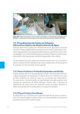 216 Guia Nacional De Coleta E Preservação De Amostras
7.4 Procedimentos de Coleta em Soluções
Alternativa Coletiva de Abastecimento de Água
Solução alternativa coletiva de abastecimento de água para consumo
humano é toda modalidade de abastecimento coletivo, destinada a for-
necer água potável, com captação subterrânea ou superficial, com ou sem
canalizaçãoesemredededistribuiçãoincluindoasindústrias,fontes,poço
comunitário, distribuição por veículo transportador, entre outras.
Os procedimentos para coleta de amostra devem levar em considera-
ção as características individuais de cada unidade que, de forma geral,
encontram-se mencionados neste capítulo.
7.4.1 Poços Freáticos e Profundos Equipados com Bomba
A água do poço deve ser bombeada por tempo suficiente para eliminar
a água estagnada na tubulação. A coleta deve ser realizada em uma
torneira próxima da saída do poço ou na entrada do reservatório.
Se necessário, a torneira pode ser desinfetada com aplicação de uma
solução de hipoclorito de sódio 100mg/L. Neste caso, o excesso de
hipoclorito de sódio deve ser removido antes da coleta. Realizar a
determinação de cloro residual livre se o poço for clorado.
7.4.2 Poços Freáticos Sem Bomba
A coleta deve ser realizada com auxílio de balde de aço inox e corda es-
téril. O conjunto balde e corda só deve ser desembalado no momento
da coleta, para evitar contaminação.
Figura 88. Coleta de amostras em reservatório com balde e corda estéreis: (A) Balde estéril,
(B) Balde e corda estéril em procedimento de coleta (Foto: Venício Pedro Ribeiro/CETESB).
(a) (b)
 