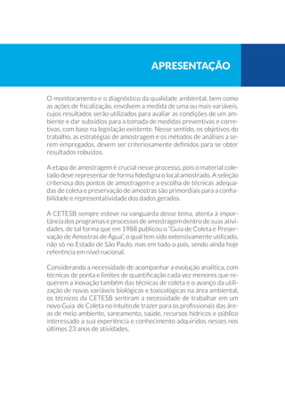 O monitoramento e o diagnóstico da qualidade ambiental, bem como
as ações de fiscalização, envolvem a medida de uma ou mais variáveis,
cujos resultados serão utilizados para avaliar as condições de um am-
biente e dar subsídios para a tomada de medidas preventivas e corre-
tivas, com base na legislação existente. Nesse sentido, os objetivos do
trabalho, as estratégias de amostragem e os métodos de análises a se-
rem empregados, devem ser criteriosamente definidos para se obter
resultados robustos.
A etapa de amostragem é crucial nesse processo, pois o material cole-
tado deve representar de forma fidedigna o local amostrado. A seleção
criteriosa dos pontos de amostragem e a escolha de técnicas adequa-
das de coleta e preservação de amostras são primordiais para a confia-
bilidade e representatividade dos dados gerados.
A CETESB sempre esteve na vanguarda desse tema, atenta à impor-
tância dos programas e processos de amostragem dentro de suas ativi-
dades, de tal forma que em 1988 publicou o “Guia de Coleta e Preser-
vação de Amostras de Água”, o qual tem sido extensivamente utilizado,
não só no Estado de São Paulo, mas em todo o país, sendo ainda hoje
referência em nível nacional.
Considerando a necessidade de acompanhar a evolução analítica, com
técnicas de ponta e limites de quantificação cada vez menores que re-
querem a inovação também das técnicas de coleta e o avanço da utili-
zação de novas variáveis biológicas e toxicológicas na área ambiental,
os técnicos da CETESB sentiram a necessidade de trabalhar em um
novo Guia de Coleta no intuito de trazer para os profissionais das áre-
as de meio ambiente, saneamento, saúde, recursos hídricos e público
interessado a sua experiência e conhecimento adquiridos nesses nos
últimos 23 anos de atividades.
apresentaçãO
 