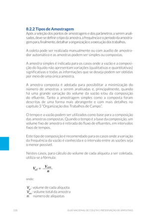228 Guia Nacional De Coleta E Preservação De Amostras
8.2.2 Tipos de Amostragem
Após a seleção dos pontos de amostragens e dos parâmetros a serem anali-
sados,deve-sedefinirotipodaamostra,afrequênciaeoperíododaamostra-
gempara,finalmente,detalharaorganizaçãoeaexecuçãodostrabalhos.
A coleta pode ser realizada manualmente ou com auxílio de amostra-
dor automático e as amostras podem ser simples ou compostas.
A amostra simples é indicada para os casos onde a vazão e a composi-
ção do líquido não apresentam variações (qualitativas e quantitativas)
significativas e todas as informações que se deseja podem ser obtidas
por meio de uma única amostra.
A amostra composta é adotada para possibilitar a minimização do
número de amostras a serem analisadas e, principalmente, quando
há uma grande variação do volume da vazão e/ou da composição
do efluente. Tanto a amostragem simples como a composta foram
descritas de uma forma mais abrangente e com mais detalhes no
capítulo 3 “Organização dos Trabalhos de Campo”.
O tempo e a vazão podem ser utilizados como base para a composição
das amostras compostas. Quando o tempo é a base da composição, um
volume fixo de amostra é retirada do fluxo de efluentes, em intervalos
fixos de tempos.
Este tipo de composição é recomendado para os casos onde a variação
da frequência da vazão é conhecida e o intervalo entre as vazões seja
o menor possível.
Nestes casos, para cálculo do volume de cada alíquota a ser coletada,
utiliza-se a fórmula:
onde:
Val
: volume de cada alíquota
Vam
: volume total da amostra
n: número de alíquotas
 
