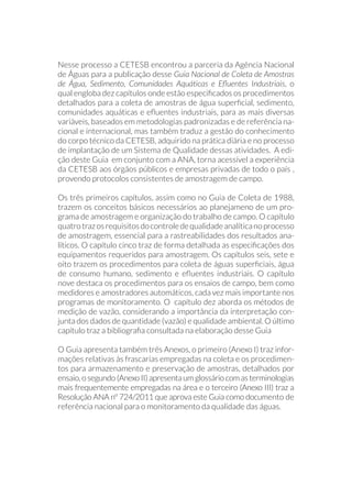 Nesse processo a CETESB encontrou a parceria da Agência Nacional
de Águas para a publicação desse Guia Nacional de Coleta de Amostras
de Água, Sedimento, Comunidades Aquáticas e Efluentes Industriais, o
qual engloba dez capítulos onde estão especificados os procedimentos
detalhados para a coleta de amostras de água superficial, sedimento,
comunidades aquáticas e efluentes industriais, para as mais diversas
variáveis, baseados em metodologias padronizadas e de referência na-
cional e internacional, mas também traduz a gestão do conhecimento
do corpo técnico da CETESB, adquirido na prática diária e no processo
de implantação de um Sistema de Qualidade dessas atividades. A edi-
ção deste Guia em conjunto com a ANA, torna acessível a experiência
da CETESB aos órgãos públicos e empresas privadas de todo o país ,
provendo protocolos consistentes de amostragem de campo.
Os três primeiros capítulos, assim como no Guia de Coleta de 1988,
trazem os conceitos básicos necessários ao planejameno de um pro-
grama de amostragem e organização do trabalho de campo. O capítulo
quatrotrazosrequisitosdocontroledequalidadeanalíticanoprocesso
de amostragem, essencial para a rastreabilidades dos resultados ana-
líticos. O capítulo cinco traz de forma detalhada as especificações dos
equipamentos requeridos para amostragem. Os capítulos seis, sete e
oito trazem os procedimentos para coleta de águas superficiais, água
de consumo humano, sedimento e efluentes industriais. O capítulo
nove destaca os procedimentos para os ensaios de campo, bem como
medidores e amostradores automáticos, cada vez mais importante nos
programas de monitoramento. O capítulo dez aborda os métodos de
medição de vazão, considerando a importância da interpretação con-
junta dos dados de quantidade (vazão) e qualidade ambiental. O último
capítulo traz a bibliografia consultada na elaboração desse Guia
O Guia apresenta também três Anexos, o primeiro (Anexo I) traz infor-
mações relativas às frascarias empregadas na coleta e os procedimen-
tos para armazenamento e preservação de amostras, detalhados por
ensaio, o segundo (Anexo II) apresenta um glossário com as terminologias
mais frequentemente empregadas na área e o terceiro (Anexo III) traz a
Resolução ANA nº 724/2011 que aprova este Guia como documento de
referência nacional para o monitoramento da qualidade das águas.
 